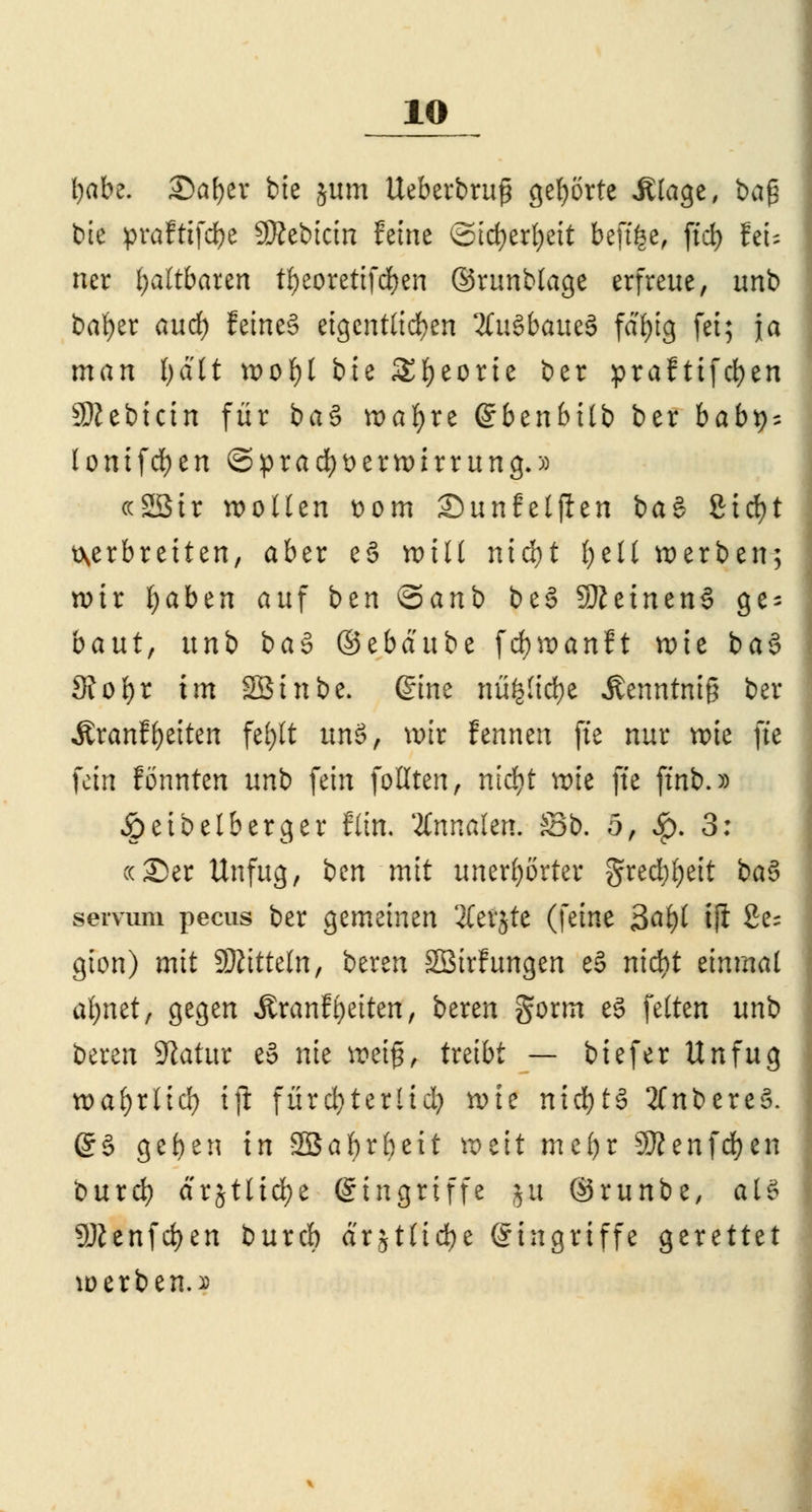 l)abe. Safyev bie jum Ueberbruß gehörte Jtlage, ba£ bie prafttfdje Sftebicin feine Sicfyerfyeit beftfee, ftd) feU ner faltbaren t^eorettfd^en ©runblage erfreue, unb bafyer aucf) feines eigentlichen Äußfeauö fdi>tg fei; ja man fyalt wol)l bie Sfyeorie ber praftifd)en SÄebictn für ba§ wafyre ßrbenbitb ber habt); lonifcfyen Sprachverwirrung.» ccSStr wollen Dom Sunfeljlen i>a$ ßtcfyt verbreiten, aber e§ toill nid)t i)tU werben; wir fyaben auf bzn ©anb be§ SfteinenS ge- baut, nnb ba§> ®tbäu'ot fcfywanft wie ba§ fRof)i im Sßinbe. (Sine nü^icfye Äenntmg ber Äranf Reiten fei>tt unö, wir fennen ftc nur wie fi'e fein tonnten nnb fein follten, ntd^t wie ffe ftnb.» £>eibelberger Ritt, ILxinahn. S3b. 5, Jp. 3: cc35er Unfug, i>m mit unerhörter grecbfyeit ba§ servum pecus ber gemeinen 2Cevjte (\äm 3at)l ifi 2e- gion) mit Mitteln, beren 2Bir!ungen e§ nid)t einmal afynet, gegen ÄranfReiten, bereu gorm e3 feiten unb beren Sftatttr e§ nie weif, treibt — biefer Unfug xoai)iüä) ifi fürcfyterlid? wie nichts 2Cnt>ereS. @§ gef>en in Sßafyrbeit weit me()r 9J?enfd)en burd? drjtlid^e Eingriffe |& ©runbe, aU 9Jienfd)en burd) ärjtlicfye (Singriffe gerettet werben. j>