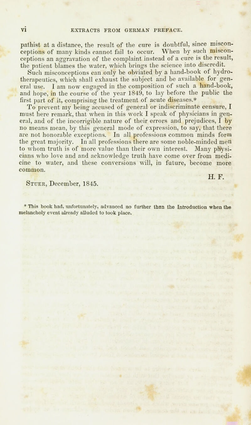 pafhist at a distance, the result of the cure is doubtful, since miscon- ceptions of many kinds cannot fail to occur. When by such miscon- ceptions an aggravation of the complaint instead of a cure is the result, the patient blames the water, which brings the science into discredit. Such misconceptions can only be obviated by a hand-book of hydro- therapeutics, which shall exhaust the subject and be available for gen- eral use. I am now engaged in the composition of such a hand-book, and hope, in the course of the year 1849, to lay before the public the first part of it, comprising the treatment of acute diseases.* To prevent my being accused of general or indiscriminate censure, I must here remark, that when in this work I speak of physicians in gen- eral, and of the incorrigible nature of their errors and prejudices, I by no means mean, by this general mode of expression, to say, that there are not honorable exceptions. In all professions common minds form the great majority. In all professions there are some noble-minded men to whom truth is of more value than their own interest. Many physi- cians who love and and acknowledge truth have come over from medi- cine to water, and these conversions will, in future, become more common. H. F. Stuer, December, 1845. * This book had. unfortunately, advanced no further than the Introduction when the melancholy event already alluded to took place.