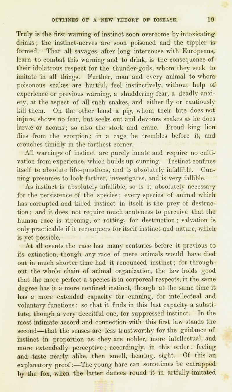 Truly is the first -warning of instinct soon overcome by intoxicating drinks ; the instinct-nerves are soon poisoned and the tippler is formed. That all savages, after long intercouse with Europeans, learn to combat this warning and to drink, is the consequence of their idolatrous respect for the thunder-gods, whom they seek to imitate in all things. Further, man and every animal to whom poisonous snakes are hurtful, feel instinctively, without help of experience or previous warning, a shuddering fear, a deadly anxi- ety, at the aspect of all such snakes, and either fly or cautiously kill them. On the other hand a pig, whom their bite does not injure, shows no fear, but seeks out and devours snakes as he does larvae or acorns; so also the stork and crane. Proud king lion flies from the scorpion: in a cage he trembles before it, and crouches timidly in the farthest corner. All warnings of instinct are purely innate and require no culti- vation from experience, which builds up cunning. Instinct confines itself to absolute life-questions, and is absolutely infallible. Cun- ning presumes to look farther, investigates, and is very fallible. As instinct is absolutely infallible, so is it absolutely necessary for the persistence of the species ; every species of animal which has corrupted and killed instinct in itself is the prey of destruc- tion ; and it does not require much acuteness to perceive that the human race is ripening, or rotting, for destruction; salvation is only practicable if it reconquers for itself instinct and nature, which is yet possible. At all events the race has many centuries before it previous to its extinction, though any race of mere animals would have died out in much shorter time had it renounced instinct; for through- out the whole chain of animal organization, the law holds good that the more perfect a species is in corporeal respects, in the same degree has it a more confined instinct, though at the same time it has a more extended capacity for cunning, for intellectual and voluntary functions: so that it finds in this last capacity a substi- tute, though a very deceitful one, for suppressed instinct. In the most intimate accord and connection with this first law stands the second—that the senses are less trustworthy for the guidance of instinct in proportion as they are nobler, more intellectual, and more extendedly perceptive ; accordingly, in this order : feeling and taste nearly alike, then smell, hearing, sight. Of this an explanatory proof:—The young hare can sometimes be entrapped by the fox, when the latter dances round it in artfully imitated