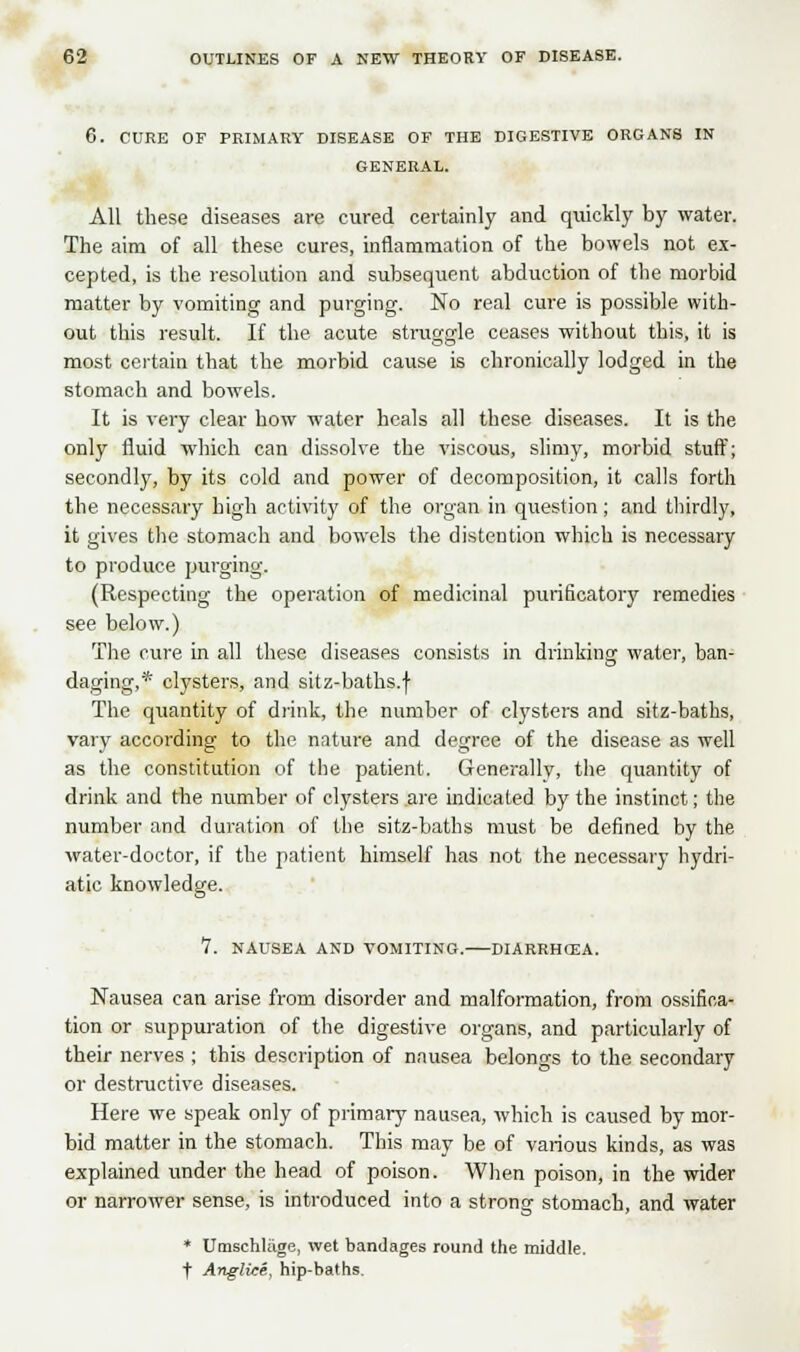 6. CURE OF PRIMARY DISEASE OF THE DIGESTIVE ORGANS IN GENERAL. All these diseases are cured certainly and quickly by water. The aim of all these cures, inflammation of the bowels not ex- cepted, is the resolution and subsequent abduction of the morbid matter by vomiting and purging. No real cure is possible with- out this result. If the acute struggle ceases without this, it is most certain that the morbid cause is chronically lodged in the stomach and bowels. It is very clear how water heals all these diseases. It is the only fluid which can dissolve the viscous, slimy, morbid stuff; secondly, by its cold and power of decomposition, it calls forth the necessary high activity of the organ in question; and thirdly, it gives the stomach and bowels the distention which is necessary to produce purging. (Respecting the operation of medicinal purificatory remedies see below.) The cure in all these diseases consists in drinking water, ban- daging,* clysters, and sitz-baths.f The quantity of drink, the number of clysters and sitz-baths, vary according to the nature and degree of the disease as well as the constitution of the patient. Generallv, the quantity of drink and the number of clysters are indicated by the instinct; the number and duration of the sitz-baths must be defined by the water-doctor, if the patient himself has not the necessary hydri- atic knowledge. 1. NAUSEA AND VOMITING. DIARRHOEA. Nausea can arise from disorder and malformation, from ossifica- tion or suppuration of the digestive organs, and particularly of their nerves ; this description of nausea belongs to the secondary or destructive diseases. Here we speak only of primary nausea, which is caused by mor- bid matter in the stomach. This may be of various kinds, as was explained under the head of poison. When poison, in the wider or narrower sense, is introduced into a strong stomach, and water * Umschliige, wet bandages round the middle, t Anglice, hip-baths.