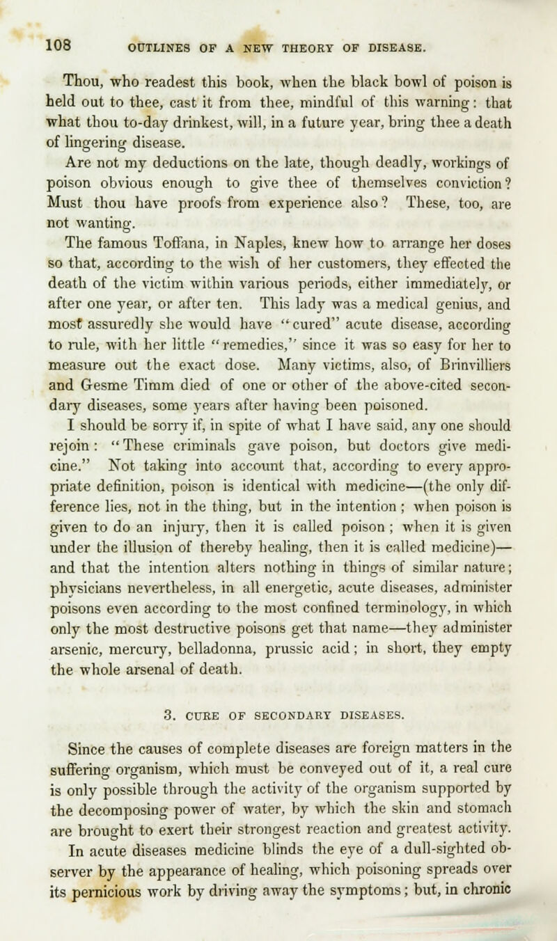 Thou, who readest this book, when the black bowl of poison is held out to thee, cast it from thee, mindful of this warning: that what thou to-day drinkest, will, in a future year, bring thee a death of lingering disease. Are not my deductions on the late, though deadly, workings of poison obvious enough to give thee of themselves conviction? Must thou have proofs from experience also ? These, too, are not wanting. The famous Toffana, in Naples, knew how to arrange her doses so that, according to the wish of her customers, the)' effected the death of the victim within various periods, either immediately, or after one year, or after ten. This lady was a medical genius, and most assuredly she would have  cured acute disease, according to rule, with her little  remedies, since it was so easy for her to measure out the exact dose. Many victims, also, of Brinvilliers and Gesme Timm died of one or other of the above-cited secon- dary diseases, some years after having been poisoned. I should be sorry if, in spite of what I have said, any one should rejoin :  These criminals gave poison, but doctors give medi- cine. Not taking into acco\mt that, according to every appro- priate definition, poison is identical with medicine—(the only dif- ference lies, not in the thing, but in the intention ; when poison is given to do an injury, then it is called poison ; when it is given under the illusion of thereby healing, then it is called medicine)— and that the intention alters nothing in things of similar nature; physicians nevertheless, in all energetic, acute diseases, administer poisons even according to the most confined terminology, in which only the most destructive poisons get that name—they administer arsenic, mercury, belladonna, prussic acid; in short, they empty the whole arsenal of death. 3. CURE OF SECONDARY DISEASES. Since the causes of complete diseases are foreign matters in the suffering organism, which must be conveyed out of it, a real cure is only possible through the activity of the organism supported by the decomposing power of water, by which the skin and stomach are brought to exert their strongest reaction and greatest activity. In acute diseases medicine blinds the eye of a dull-sighted ob- server by the appearance of healing, which poisoning spreads over its pernicious work by driving away the symptoms; but, in chronic