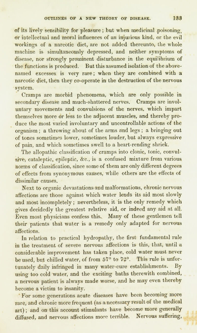 of its lively sensibility for pleasure ; but when medicinal poisoning, or intellectual and moral influences of an injuiious kind, or the evil workings of a narcotic diet, are not added thereunto, the whole machine is simultaneously depressed, and neither symptoms of disease, nor strongly prominent disturbance in the equilibrium of the functions is produced. But this assumed isolation of the above- named excesses is very rare; when they are combined with a narcotic diet, then they co-operate in the destruction of the nervous system. Cramps are morbid phenomena, which are only possible in secondary disease and much-shattered nerves. Cramps arc invol- untary movements and convulsions of the nerves, which impart themselves more or less to the adjacent muscles, and thereby pro- duce the most varied involuntary and uncontrollable actions of the organism; a throwing about of the arms and legs ; a bringing out of tones sometimes lower, sometimes louder, but always expressive of pain, and which sometimes swell to a heart-rending shriek. The allopathic classification of cramps into clonic, tonic, convul- sive, cataleptic, epileptic, &c, is a confused mixture from various norms of classification, since some of them are only different degrees of effects from synonymous causes, while others are the effects of dissimilar causes. Next to organic devastations and malformations, chronic nervous affections are those against which water lends its aid most slowly and most incompletely; nevertheless, it is the only remedy which gives decidedly the greatest relative aid, or indeed any aid at all. Even most physicians confess this. Many of these gentlemen tell their patients that water is a remedy only adapted for nervous affections. In relation to practical hydropathy, the first fundamental rule in the treatment of severe nervous affections is this, that, until a considerable improvement has taken place, cold water must never be used, but chilled water, of from 51° to 72°. This rule is unfor- tunately daily infringed in many water-cure establishments. By using too cold water, and the exciting baths therewith combined, a nervous patient is always made worse, and he may even thereby become a victim to insanity. For some generations acute diseases have been becoming more rare, and chronic more frequent (as a necessary result of the medical art); and on this account stimulants have become more generally diffused, and nervous affections more terrible. Nervous suffering,