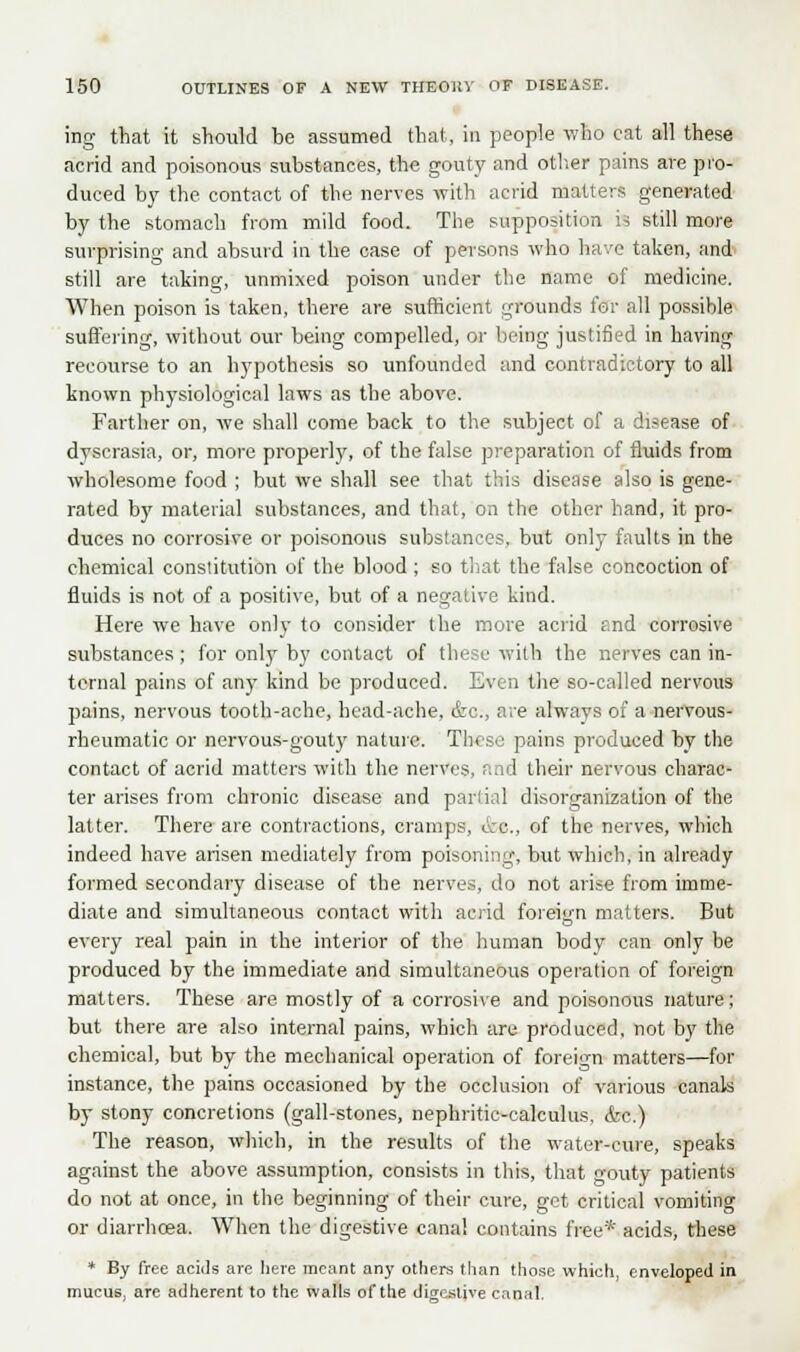 ing that it should be assumed that, in people who eat all these acrid and poisonous substances, the gouty and other pains are pro- duced by the contact of the nerves with acrid matters generated by the stomach from mild food. The supposition is still more surprising and absurd in the case of persons who have taken, and still are taking, unmixed poison under the name of medicine. When poison is taken, there are sufficient grounds for all possible suffering, without our being compelled, or being justified in having recourse to an hypothesis so unfounded and contradictory to all known physiological laws as the above. Farther on, we shall come back to the subject of a disease of dyscrasia, or, more properly, of the false preparation of fluids from wholesome food ; but we shall see that this disease also is gene- rated by material substances, and that, on the other hand, it pro- duces no corrosive or poisonous substances, but only faults in the chemical constitution of the blood ; so that the false concoction of fluids is not of a positive, but of a negative kind. Here we have only to consider the more acrid and corrosive substances; for only by contact of these with the nerves can in- ternal pains of any kind be produced. Even the so-called nervous pains, nervous tooth-ache, head-ache, &c, are always of a nervous- rheumatic or nervous-gouty nature. These pains produced by the contact of acrid matters with the nerves, and their nervous charac- ter arises from chronic disease and partial disorganization of the latter. There are contractions, cramps, ore, of the nerves, which indeed have arisen mediately from poisoning, but which, in already formed secondary disease of the nerves, do not arise from imme- diate and simultaneous contact with acrid foreign matters. But every real pain in the interior of the human body can only be produced by the immediate and simultaneous operation of foreign matters. These are mostly of a corrosive and poisonous nature; but there are also internal pains, which are produced, not by the chemical, but by the mechanical operation of foreign matters—for instance, the pains occasioned by the occlusion of various canals by stony concretions (gall-stones, nephritic-calculus, &c.) The reason, which, in the results of the water-cure, speaks against the above assumption, consists in this, that gouty patients do not at once, in the beginning of their cure, get critical vomiting or diarrhoea. When the digestive canal contains free* acids, these * By free acids are here meant any others than those which, enveloped in mucus, are adherent to the walls of the digestive canal.