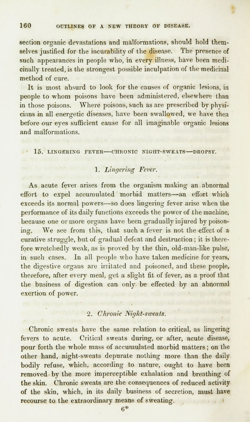 section organic devastations and malformations, should hold them- selves justified for the incurability of the disease. The presence of such appearances in people who, in every illness, have been medi- cinally treated, is the strongest possible inculpation of the medicinal method of cure. It is most absurd to look for the causes of organic lesions, in people to whom poisons have been administered, elsewhere than in those poisons. Where poisons, such as are prescribed by physi- cians in all energetic diseases, have been swallowed, we have then before our eyes sufficient cause for all imaginable organic lesions and malformations. 15. LINGERING FEVER-—CHRONIC NIGHT-SWEATS DROPSY. 1. Lingering Fever. As acute fever arises from the organism making an abnormal effort to expel accumulated morbid matters—an effort which exceeds its normal powers—so does lingering fever arise when the performance of its daily functions exceeds the power of the machine, because one or more organs have been gradually injured by poison- ing-. We see from this, that such a fever is not the effect of a curative struggle, but of gradual defeat and destruction ; it is there- fore wretchedly weak, as is proved by the thin, old-man-like pulse, in such cases. In all people who have taken medicine for years, the digestive organs are irritated and poisoned, and these people, therefore, after every meal, get a slight fit of fever, as a proof that the business of digestion can only- be effected by an abnormal exertion of power. 2. Chronic Nir/hl-su<eals. Chronic sweats have the same relation to critical, as lingering fevers to acute. Critical sweats during, or after, acute disease, pour forth the whole mass of accumulated morbid matters; on the other hand, night-sweats depurate nothing more than the daily bodily refuse, which, according to nature, ought to have been removed by the more imperceptible exhalation and breathing of the skin. Chronic sweats are the consequences of reduced activity of the skin, which, in its daily business of secretion, must have recourse to the extraordinary means of sweating. 6*