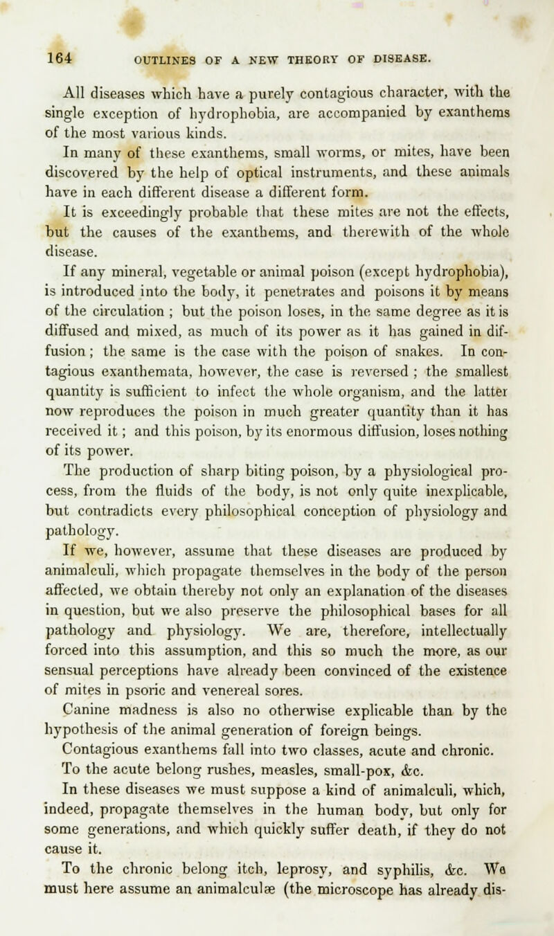 All diseases which have a purely contagious character, with the single exception of hydrophobia, are accompanied by exanthems of the most various kinds. In many of these exanthems, small worms, or mites, have been discovered by the help of optical instruments, and these animals have in each different disease a different form. It is exceedingly probable that these mites are not the effects, but the causes of the exanthems, and therewith of the whole disease. If any mineral, vegetable or animal poison (except hydrophobia), is introduced into the body, it penetrates and poisons it by means of the circulation ; but the poison loses, in the same degree as it is diffused and mixed, as much of its power as it has gained in dif- fusion ; the. same is the case with the poison of snakes. In con- tagious exanthemata, however, the case is reversed ; the smallest quantity is sufficient to infect the whole organism, and the latter now reproduces the poison in much greater quantity than it has received it; and this poison, by its enormous diffusion, loses nothing of its power. The production of sharp biting poison, by a physiological pro- cess, from the fluids of the body, is not only quite inexplicable, but contradicts every philosophical conception of physiology and pathology. If we, however, assume that these diseases are produced by animalculi, which propagate themselves in the body of the person affected, we obtain thereby not only an explanation of the diseases in question, but we also preserve the philosophical bases for all pathology and physiology. We are, therefore, intellectually forced into this assumption, and this so much the more, as our sensual perceptions have already been convinced of the existence of mites in psoric and venereal sores. Canine madness is also no otherwise explicable than by the hypothesis of the animal generation of foreign beings. Contagious exanthems fall into two classes, acute and chronic. To the acute belong rushes, measles, small-pox, &c. In these diseases we must suppose a kind of animalculi, which, indeed, propagate themselves in the human bodv, but only for some generations, and which quickly suffer death, if they do not cause it. To the chronic belong itch, leprosy, and syphilis, &c. Wa must here assume an animalculae (the microscope has already dis-