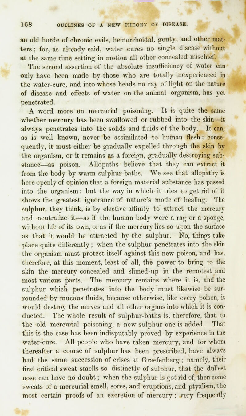 an old horde of chronic evils, hemorrhoidal, gouty, and other mat- ters ; for, as already said, water cures no single disease without at the same time setting in motion all other concealed mischief. The second assertion of the absolute insufficiency of water can only have been made by those who are totally inexperienced in the water-cure, and into whose heads no ray of light on the nature of disease and effects of water on the animal organism, has yet penetrated. A word more on mercurial poisoning. It is quite the same whether mercury has been swallowed or rubbed into the skin—it always penetrates into the solids and fluids of the body. It can, as is well known, never be assimilated to human flesh ; conse- quently, it must either be gradually expelled through the skin by the organism, or it remains as a foreign, gradually destroying sub- stance—as poison. Allopaths believe that they can extract it from the body by warm sulphur-baths. We see that allopathy is here openly of opinion that a foreign material substance has passed into the organism; but the way in which it tries to get rid of it shows the greatest ignorance of nature's mode of healing. The sulphur, they think, is by elective affinity to attract the mercury and neutralize it—as if the human body were a rag or a sponge, without life of its own, or as if the mercury lies so upon the surface as that it would be attracted by the sulphur. No, things take place quite differently ; when the sulphur penetrates into the skin the organism must protect itself against this new poison, and has, therefore, at this moment, least of all, the power to bring to the skin the mercury concealed and slimed-up in the remotest and most various parts. The mercury remains where it is, and the sulphur which penetrates into the body must likewise be sur- rounded by mucous fluids, because otherwise, like every poison, it would destro)r the nerves and all other organs into which it is con- ducted. The whole result of sulphur-baths is, therefore, that, to the old mercurial poisoning, a new sulphur one is added. That this is the case has been indisputably proved by experience in the water-cure. All people who have taken mercury, and for whom thereafter a course of sulphur has been prescribed, have always had the same succession of crises at Graefenberg ; namely, their first critical sweat smells so distinctly of sulphur, that the dullest nose can have no doubt; when the sulphur is got rid of, then come sweats of a mercurial smell, sores, and eruptions, and ptyalism, the most certain proofs of an excretion of mercury ; very frequently