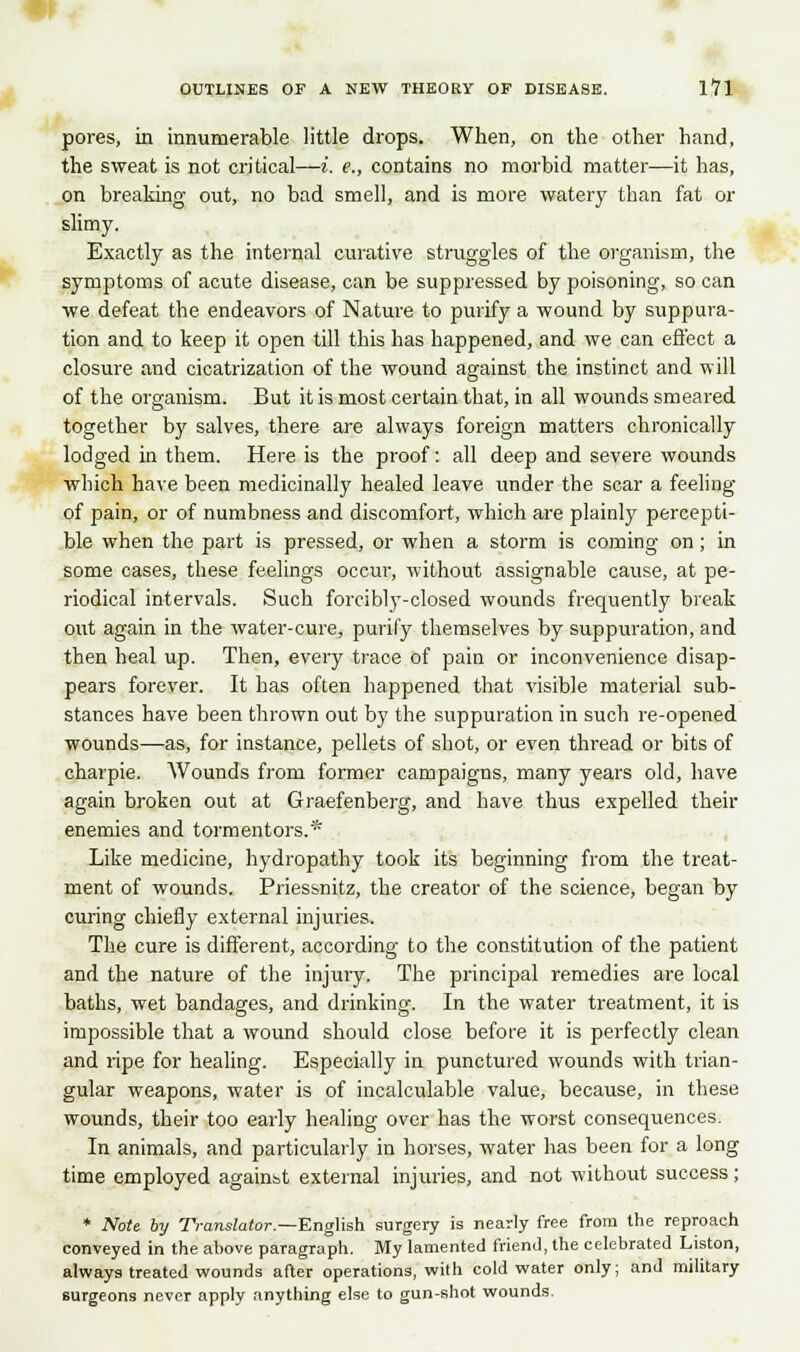 pores, in innumerable little drops. When, on the other hand, the sweat is not critical—i, e,, contains no morbid matter—it has, on breaking out, no bad smell, and is more watery than fat or slimy. Exactly as the internal curative struggles of the organism, the symptoms of acute disease, can be suppressed by poisoning, so can we defeat the endeavors of Nature to purify a wound by suppura- tion and to keep it open till this has happened, and we can effect a closure and cicatrization of the wound against the instinct and will of the organism. But it is most certain that, in all wounds smeared together by salves, there are always foreign matters chronically lodged in them. Here is the proof: all deep and severe wounds which have been medicinally healed leave under the scar a feeling of pain, or of numbness and discomfort, which are plainly percepti- ble when the part is pressed, or when a storm is coming on; in some cases, these feelings occur-, without assignable cause, at pe- riodical intervals. Such forcibly-closed wounds frequently break out again in the water-cure, purify themselves by suppuration, and then heal up. Then, every trace of pain or inconvenience disap- pears forever. It has often happened that visible material sub- stances have been thrown out by the suppuration in such re-opened wounds—as, for instance, pellets of shot, or even thread or bits of charpie. Wounds from former campaigns, many years old, have again broken out at Graefenberg, and have thus expelled their enemies and tormentors.* Like medicine, hydropathy took its beginning from the treat- ment of wounds. Priessnitz, the creator of the science, began by curing chiefly external injuries. The cure is different, according to the constitution of the patient and the nature of the injury. The principal remedies are local baths, wet bandages, and drinking. In the water treatment, it is impossible that a wound should close before it is perfectly clean and ripe for healing. Especially in punctured wounds with trian- gular weapons, water is of incalculable value, because, in these wounds, their too early healing over has the worst consequences. In animals, and particularly in horses, water has been for a long time employed against external injuries, and not without success ; * Note by Translator.—English surgery is nearly free from the reproach conveyed in the above paragraph. My lamented friend, the celebrated Liston, always treated wounds after operations, with cold water only; and military surgeons never apply anything else to gun-shot wounds.