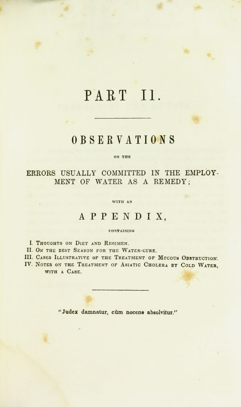 PART II OBSERVATIONS ERRORS USUALLY COMMITTED IN THE EMPLOY- MENT OF WATER AS A REMEDY; APPENDIX, CONTAINING I. Thoughts on Diet and Reoimen. II. On the best Season for the Water-cure. III. Cases Illustrative of the Treatment of Mucous Obstruction. IV. Notes on the Treatment of Asiatic Cholera by Cold Water, with a Case. Judex damnatur, ciun nocens absolvitur.