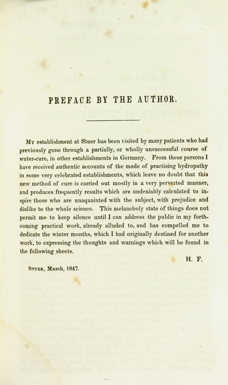 PREFACE BY THE AUTHOR. My establishment at Stuer has been visited by many patients who had previously gone through a partially, or wholly unsuccessful course of water-cure, in other establishments in Germany. From these persons I have received authentic accounts of the mode of practising hydropathy in some very celebrated establishments, which leave no doubt that thi3 new method of cure is carried out mostly in a very perverted manner, and produces frequently results which are undeniably calculated to in- spire those who are unaquainted with the subject, with prejudice and dislike to the whole science. This melancholy state of things does not permit me to keep silence until I can address the public in my forth- coming practical work, already alluded to, and has compelled me to dedicate the winter months, which I had originally destined for another work, to expressing the thoughts and warnings which will be found in the following sheets. H. F. Stuer, March, 1847.