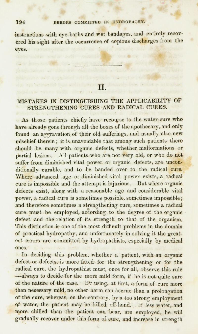 instructions with eye-baths and wet bandages, and entirely recov- ered his sight after the occurrence of copious discharges from the eyes. II. MISTAKES IN DISTINGUISHING THE APPLICABILITY OF STRENGTHENING CURES AND RADICAL CURES. As those patients chiefly have recourse to the water-cure who have already gone through all the boxes of the apothecary, and only found an aggravation of their old sufferings, and usually also new mischief therein ; it is unavoidable that among such patients there should be many with organic defects, whether malformations or partial lesions. All patients who are not very old, or who do not suffer from diminished vital power or organic defects, are uncon- ditionally curable, and to be handed over to the radical cure. Where advanced age or diminished vital power exists, a radical cure is impossible and the attempt is injurious. But where organic defects exist, along with a reasonable age and considerable vital power, a radical cure is sometimes possible, sometimes impossible; and therefore sometimes a strengthening cure, sometimes a radical cure must be employed, according to the degree of the organic defect and the relation of its strength to that of the organism. This distinction is one of the most difficult problems in the domain of practical hydropathy, and unfortunately in solving it the great- est errors are committed by hydropathists, especially by medical ones. In deciding this problem, whether a patient, with an organic defeot or defects, is more fitted for the strengthening or for the radical cure, the hydropathist must, once for all, observe this rule —always to decide for the more mild form, if he is not quite sure of the nature of the case. By using, at first, a form of cure more than necessary mild, no other harm oan accrue than a prolongation of the cure, whereas, on the contrary, by a too strong employment qf water, the patient may be killed off-hand. If less water, and more chilled than the patient can bear, are employed, he will gradually recover under this form of cure, and increase in strength