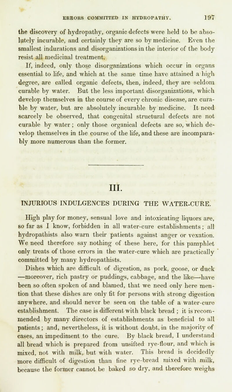 the discovery of hydropathy, organic defects were held to be abso- lutely incurable, and certainly they are so by medicine. Even the smallest indurations and disorganizations in the interior of the body resist all medicinal treatment. If, indeed, only those disorganizations which occur in organs essential to life, and which at the same time have attained a high degree, are called organic defects, then, indeed, they are seldom curable by water. But the less important disorganizations, which develop themselves in the course of every chronic disease, are cura- ble by water, but are absolutely incurable by medicine. It need scarcely be observed, that congenital structural defects are not curable by water; only those organical defects are so, which de- velop themselves in the course of the life, and these are incompara- bly more numerous than the former. III. INJURIOUS INDULGENCES DURING THE WATER-CURE. High play for money, sensual love and intoxicating liquors are, so far as I know, forbidden in all water-cure establishments; all hydropathists also warn their patients against anger or vexation. We need therefore say nothing of these here, for this pamphlet only treats of those errors in the water-cure which are practically committed by many hydropathists. Dishes which are difficult of digestion, as pork, goose, or duck —moreover, rich pastry or puddings, cabbage, and the like—have been so often spoken of and blamed, that we need only here men- tion that these dishes are only fit for persons with strong digestion anywhere, and should never be seen on the table of a water-cure establishment. The case is different with black bread ; it is recom- mended by many directors of establishments as beneficial to all patients; and, nevertheless, it is without doubt, in the majority of cases, an impediment to the cure. By black bread, I understand all bread which is prepared from unsifted rye-flour, and which is mixed, not with milk, but with water. This bread is decidedly more difficult of digestion than fine rye-bread mixed with milk, because the former cannot be baked so dry, and therefore weighs