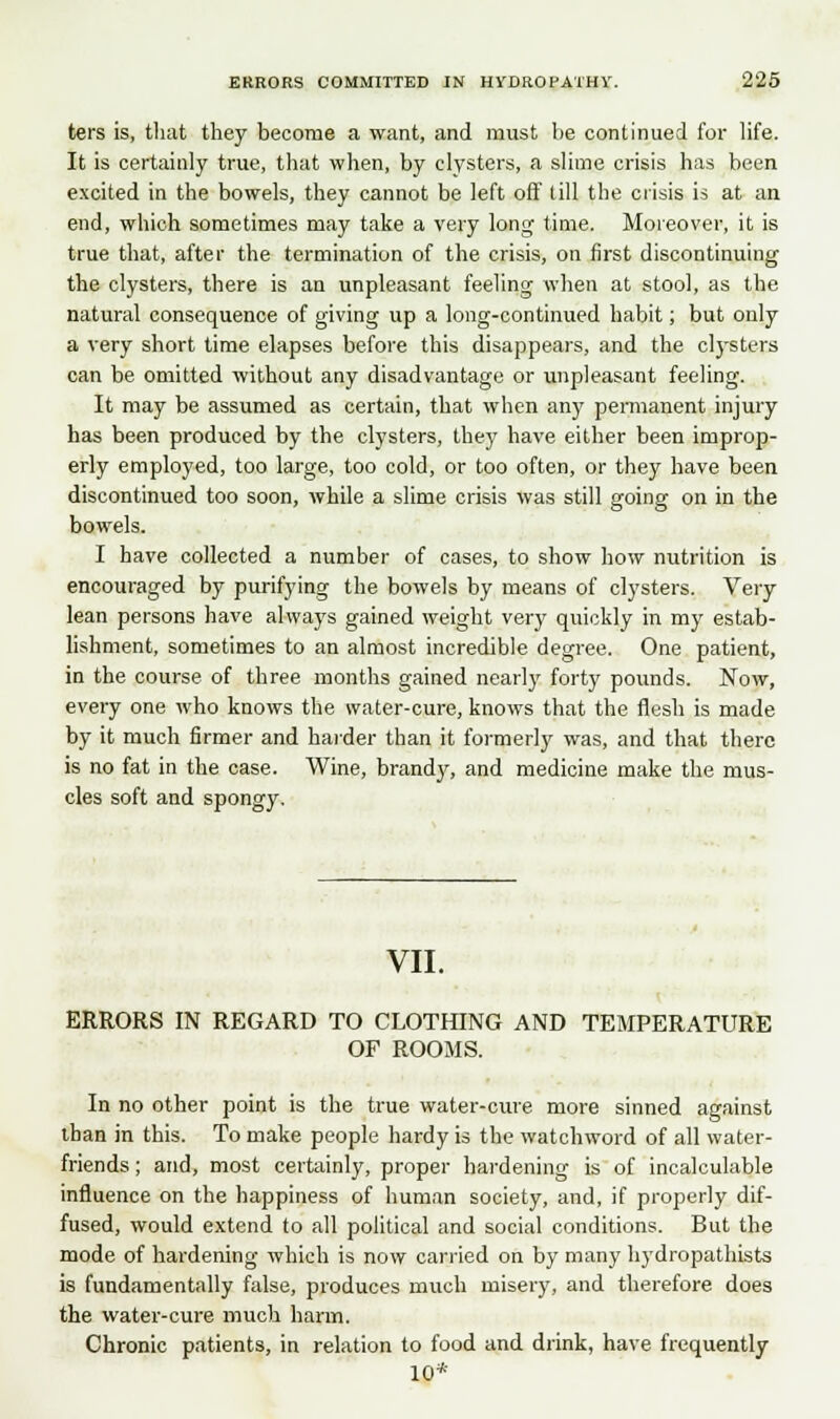 ters is, that they become a want, and must lie continued for life. It is certainly true, that when, by clysters, a slime crisis has been excited in the bowels, they cannot be left off (ill the crisis is at an end, which sometimes may take a very long time. Moreover, it is true that, after the termination of the crisis, on first discontinuing the clysters, there is an unpleasant feeling when at stool, as the natural consequence of giving up a long-continued habit; but only a very short time elapses before this disappears, and the clysters can be omitted without any disadvantage or unpleasant feeling. It may be assumed as certain, that when any permanent injury has been produced by the clysters, they have either been improp- erly employed, too large, too cold, or too often, or they have been discontinued too soon, while a slime crisis was still going on in the bowels. I have collected a number of cases, to show how nutrition is encouraged by purifying the bowels by means of clysters. Very lean persons have always gained weight very quickly in my estab- lishment, sometimes to an almost incredible degree. One patient, in the course of three months gained nearly forty pounds. Now, every one who knows the water-cure, knows that the flesh is made by it much firmer and harder than it formerly was, and that there is no fat in the case. Wine, brandy, and medicine make the mus- cles soft and spongy. VII. ERRORS IN REGARD TO CLOTHING AND TEMPERATURE OF ROOMS. In no other point is the true water-cure more sinned against than in this. To make people hardy is the watchword of all water- friends ; and, most certainly, proper hardening is of incalculable influence on the happiness of human society, and, if properly dif- fused, would extend to all political and social conditions. But the mode of hardening which is now carried on by many hydropathists is fundamentally false, produces much misery, and therefore does the water-cure much harm. Chronic patients, in relation to food and drink, have frequently 10*