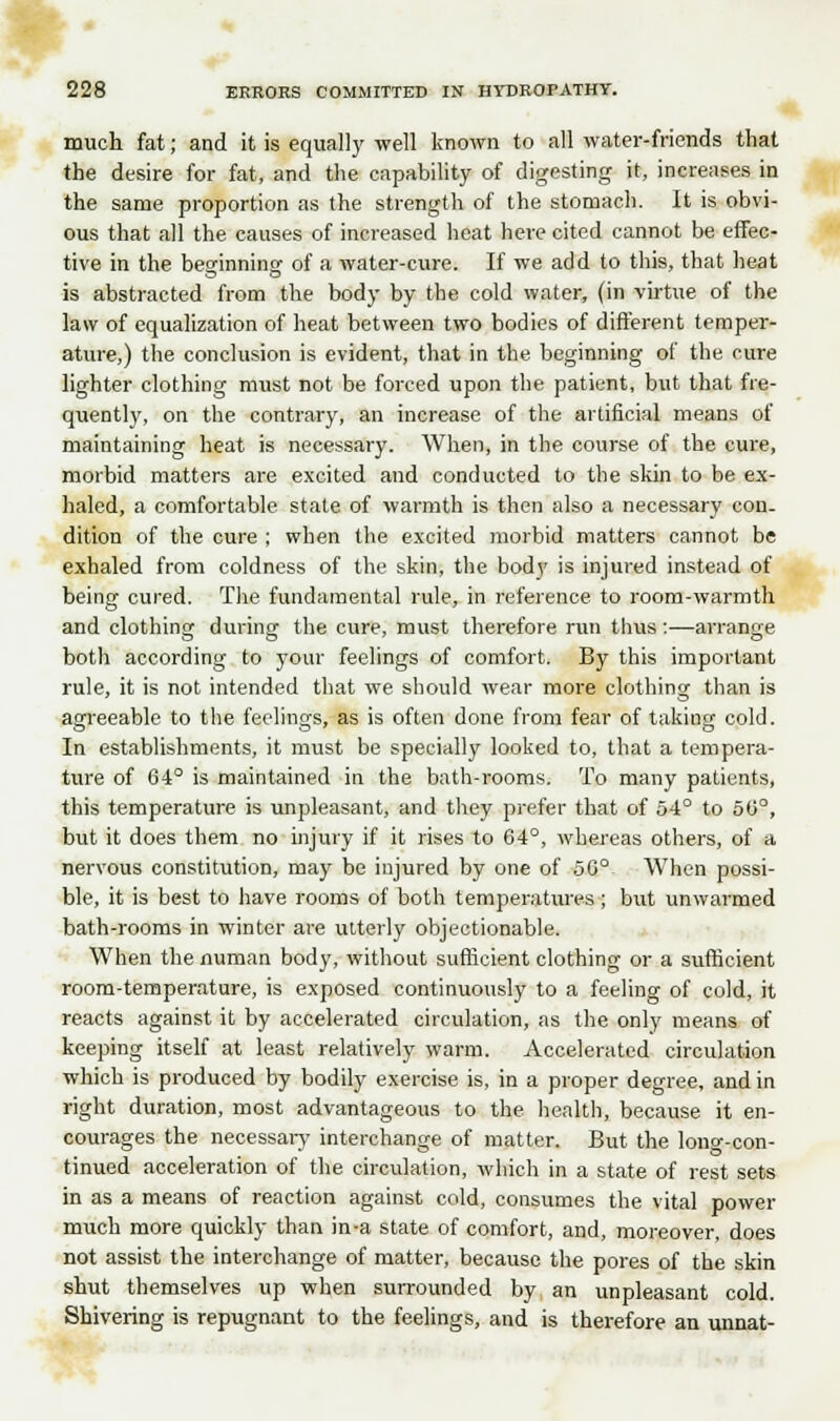 much fat; and it is equally well known to all water-friends that the desire for fat, and the capability of digesting it, increases in the same proportion as the strength of the stomach. It is obvi- ous that all the causes of increased heat here cited cannot be effec- tive in the beginning of a water-cure. If we add to this, that heat is abstracted from the body by the cold water, (in virtue of the law of equalization of heat between two bodies of different temper- ature,) the conclusion is evident, that in the beginning of the cure lighter clothing must not be forced upon the patient, but that fre- quently, on the contrary, an increase of the artificial means of maintaining heat is necessary. When, in the course of the cure, morbid matters are excited and conducted to the skin to be ex- haled, a comfortable state of warmth is then also a necessary con. dition of the cure ; when the excited morbid matters cannot be exhaled from coldness of the skin, the body is injured instead of being cured. The fundamental rule, in reference to room-warmth and clothing during the cure, must therefore run thus:—arrange both according to your feelings of comfort. By this important rule, it is not intended that we should wear more clothing than is agreeable to the feelings, as is often done from fear of taking cold. In establishments, it must be specially looked to, that a tempera- ture of 64° is maintained in the bath-rooms. To many patients, this temperature is unpleasant, and they prefer that of 54° to 50°, but it does them no injury if it rises to 64°, whereas others, of a nervous constitution, may be injured by one of 50°- When possi- ble, it is best to have rooms of both temperatures; but unwarmed bath-rooms in winter are utterly objectionable. When the numan body, without sufficient clothing or a sufficient room-temperature, is exposed continuously to a feeling of cold, it reacts against it by accelerated circulation, as the only means of keeping itself at least relatively warm. Accelerated circulation which is produced by bodily exercise is, in a proper degree, and in right duration, most advantageous to the health, because it en- courages the necessary interchange of matter. But the long-con- tinued acceleration of the circulation, which in a state of rest sets in as a means of reaction against cold, consumes the vital power much more quickly than in-a state of comfort, and, moreover, does not assist the interchange of matter, because the pores of the skin shut themselves up when surrounded by an unpleasant cold. Shivering is repugnant to the feelings, and is therefore an unnat-