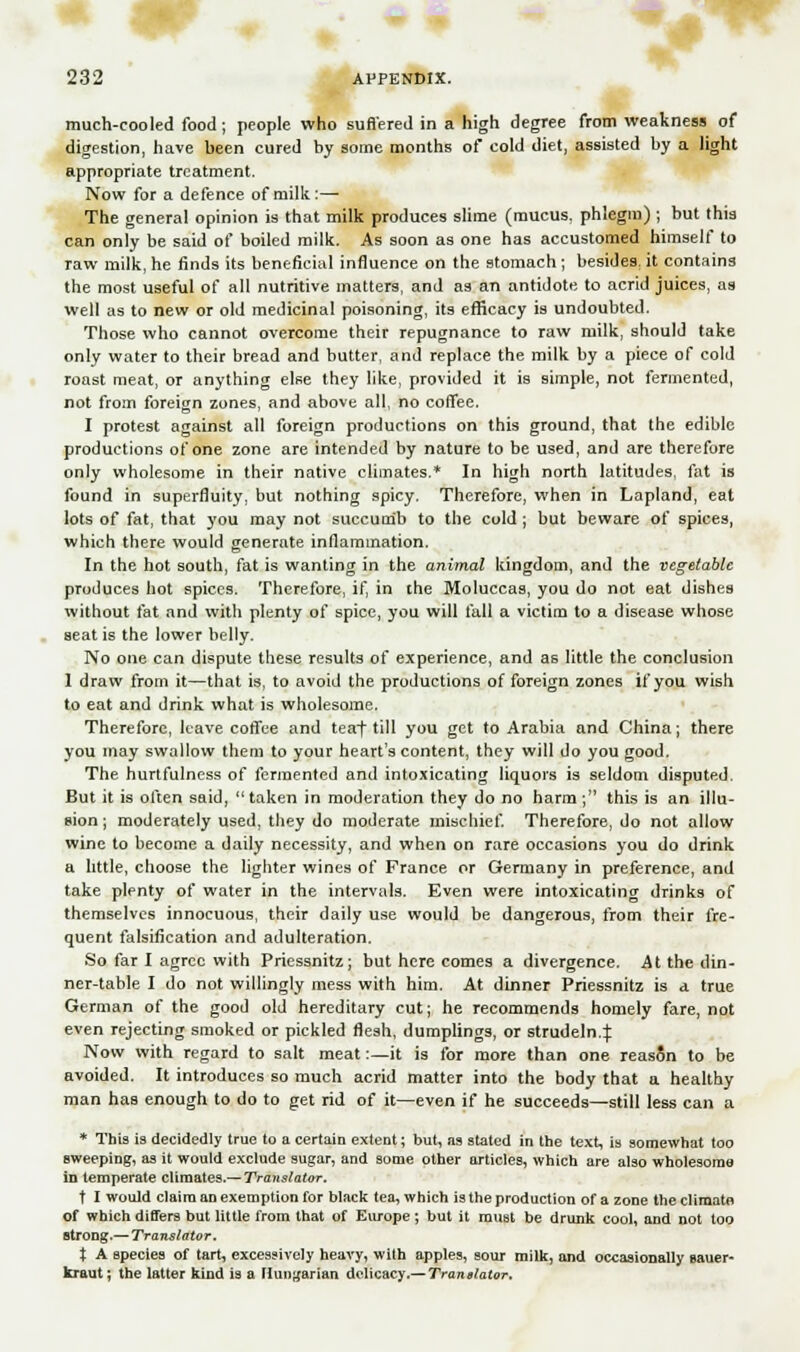 V much-cooled food; people who suffered in a high degree from weakness of digestion, have been cured by some months of cold diet, assisted by a light appropriate treatment. Now for a defence of milk:—• The general opinion is that milk produces slime (mucus, phlegm) ; but thia can only be said of boiled milk. As soon as one has accustomed himself to raw milk, he finds its beneficial influence on the stomach ; besides, it contains the most useful of all nutritive matters, and as an antidote to acrid juices, as well as to new or old medicinal poisoning, its efficacy is undoubted. Those who cannot overcome their repugnance to raw milk, should take only water to their bread and butter, and replace the milk by a piece of cold roast meat, or anything else they like, provided it is simple, not fermented, not from foreign zones, and above all, no coffee, I protest against all foreign productions on this ground, that the edible productions of one zone are intended by nature to be used, and are therefore only wholesome in their native climates.* In high north latitudes, fat is found in superfluity, but nothing spicy. Therefore, when in Lapland, eat lots of fat, that you may not succumb to the cold ; but beware of spices, which there would generate inflammation. In the hot south, fat is wanting in the animal kingdom, and the vegetable produces hot spices. Therefore, if, in the Moluccas, you do not eat dishes without fat and with plenty of spice, you will fall a victim to a disease whose seat is the lower belly. No one can dispute these results of experience, and as little the conclusion 1 draw from it—that is, to avoid the productions of foreign zones if you wish to eat and drink what is wholesome. Therefore, leave coffee and teaf till you get to Arabia and China; there you may swallow them to your heart's content, they will do you good. The hurtfulness of fermented and intoxicating liquors is seldom disputed. But it is often said, taken in moderation they do no harm; this is an illu- sion; moderately used, they do moderate mischief. Therefore, do not allow wine to become a daily necessity, and when on rare occasions you do drink a little, choose the lighter wines of France or Germany in preference, and take plenty of water in the intervals. Even were intoxicating drinks of themselves innocuous, their daily use would be dangerous, from their fre- quent falsification and adulteration. So far I agree with Priessnitz; but here comes a divergence. At the din- ner-table I do not willingly mess with him. At dinner Priessnitz is a true German of the good old hereditary cut; he recommends homely fare, not even rejecting smoked or pickled flesh, dumplings, or strudeln4 Now with regard to salt meat:—it is for more than one reason to be avoided. It introduces so much acrid matter into the body that a healthy man has enough to do to get rid of it—even if he succeeds—still less can a * This is decidedly true to a certain extent; but, as stated in the text, is somewhat too sweeping, as it would exclude sugar, and some other articles, which are also wholesoma in temperate climates.— Translator. t I would claim an exemption for black tea, which is the production of a zone the cliraato of which differs but little from that of Europe; but it must be drunk cool, and not too strong.— Translator. t A species of tart, excessively heavy, with apples, sour milk, and occasionally sauer- kraut; the latter kind is a Hungarian delicacy.— Translator,