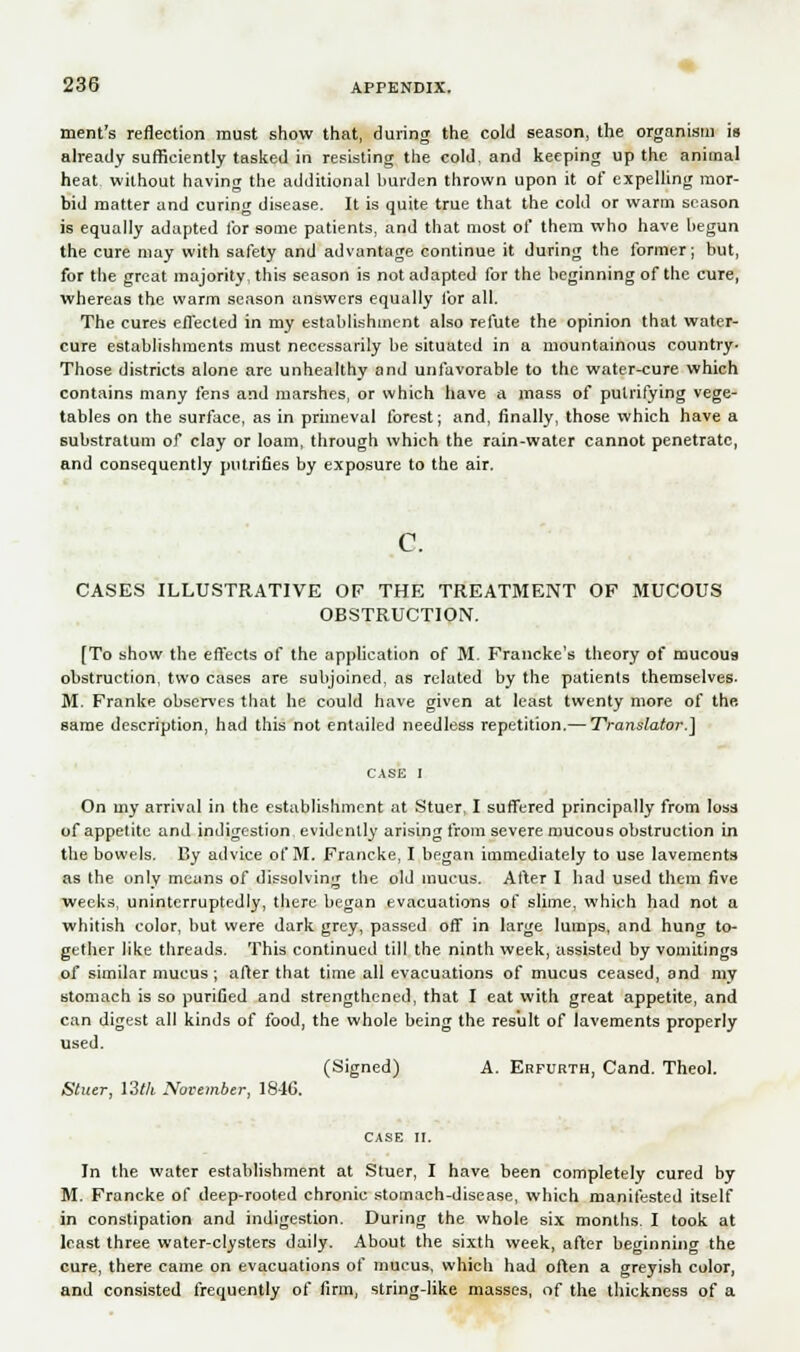ment's reflection must show that, during the cold season, the organism is already sufficiently tasked in resisting the cold, and keeping up the animal heat without having the additional burden thrown upon it of expelling mor- bid matter and curing disease. It is quite true that the cold or warm season is equally adapted tor some patients, and that most of them who have begun the cure may with safety and advantage continue it during the former; but, for the great majority, this season is not adapted for the beginning of the cure, whereas the warm season answers equally for all. The cures effected in my establishuient also refute the opinion that water- cure establishments must necessarily be situated in a mountainous country- Those districts alone are unhealthy and unfavorable to the water-cure which contains many fens and marshes, or which have a mass of putrifying vege- tables on the surface, as in primeval forest; and, finally, those which have a substratum of clay or loam, through which the rain-water cannot penetrate, and consequently putrifies by exposure to the air. c. CASES ILLUSTRATIVE OF THE TREATMENT OF MUCOUS OBSTRUCTION. [To show the effects of the application of M. Francke's theory of mucous obstruction, two cases are subjoined, as related by the patients themselves. M. Franke observes that he could have given at least twenty more of the same description, had this not entailed needless repetition.— Translator.] On my arrival in the establishment at Stuer, I suffered principally from loss of appetite and indigestion evidently arising from severe mucous obstruction in the bowels. By advice of M. Francke, I began immediately to use lavements as the only means of dissolving the old mucus. After I had used them five weeks, uninterruptedly, there began evacuations of slime, which had not a whitish color, but were dark grey, passed off in large lumps, and hung to- gether like threads. This continued till the ninth week, assisted by vomitings of similar mucus; after that time all evacuations of mucus ceased, and my stomach is so purified and strengthened, that I eat with great appetite, and can digest all kinds of food, the whole being the result of lavements properly used. (Signed) A. Erfurth, Cand. Theol. Stuer, \3th November, 184G. In the water establishment at Stuer, I have been completely cured by M. Francke of deep-rooted chronic stomach-disease, which manifested itself in constipation and indigestion. During the whole six months. I took at least three water-clysters daily. About the sixth week, after beginning the cure, there came on evacuations of mucus, which had often a greyish color, and consisted frequently of firm, string-like masses, of the thickness of a