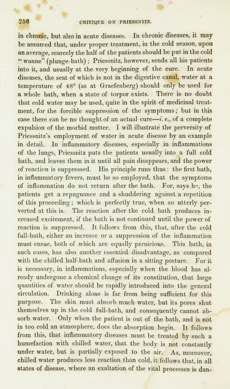 in chronic, but also in acute diseases. In chronic diseases, it may be assumed that, under proper treatment, in the cold season, upon an average, scarcely the half of the patients should be put in the cold  wanne (plunge-bath) ; Priessnitz, however, sends all his patients into it, and usually at the very beginning of the cure. In acute diseases, the seat of which is not in the digestive canal, water at a temperature of 48° (as at Graefenberg) should only be used for a whole bath, when a state of torpor exists. There is no doubt that cold water may be used, quite in the spirit of medicinal treat- ment, for the forcible suppression of the symptoms; but in this case there can be no thought of an actual cure—>. e., of a complete expulsion of the morbid matter. I will illustrate the perversity of Priessnitz's employment of water in acute disease by an example in detail. In inflammatory diseases, especially in inflammations of the lungs, Priessnitz puts the patients usually into a full cold bath, and leaves them in it until all pain disappears, and the power of reaction is suppressed. His principle runs thus : the first bath, in inflammatory fevers, must be so employed, that the symptoms of inflammation do not return after the bath. For, says h<\ the patients get a repugnance and a shuddering against a repetition of this proceeding; which is perfectly true, when so utterly per- verted at this is. The reaction after the cold bath produces in- creased excitement, if the bath is not continued until the power of reaction is suppressed. It follows from this, that, after the cold full-bath, either an increase or a suppression of the inflammation must ensue, both of which are equally pernicious. This bath, in such cases, has also another essential disadvantage, as compared with the chilled half-bath and affusion in a sitting posture. For it is necessary, in inflammations, especially when the blood has al- ready undergone a chemical change of its constitution, that large quantities of water should be rapidly introduced into the general circulation. Drinking alone is far from being sufficient for this purpose. The skin must absorb much water, but its pores shut themselves up in the cold full-bath, and consequently cannot ab- sorb water. Only when the patient is out of the bath, and is not in too cold an atmosphere, does the absorption begin. It follows from this, that inflammatory diseases must be treated by such a humefaction with chilled water, that the body is not constantly under water, but is partially exposed to the air. As, moreover, chilled water produces less reaction than cold, it follows that, in all states of disease, where an exaltation of the vital processes is dan-