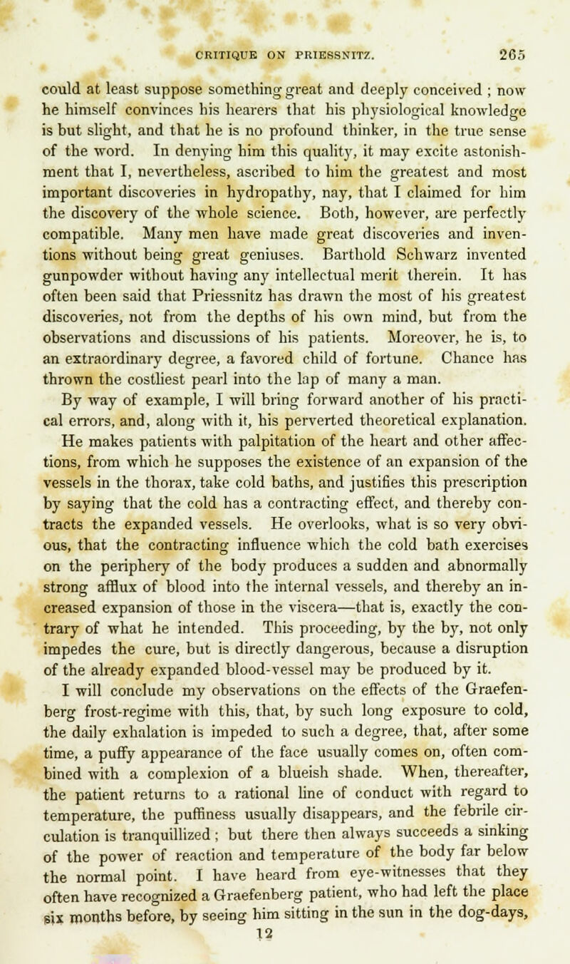 could at least suppose something great and deeply conceived ; now he himself convinces his hearers that his ph3'siological knowledge is but slight, and that he is no profound thinker, in the true sense of the word. In denying him this quality, it may excite astonish- ment that I, nevertheless, ascribed to him the greatest and most important discoveries in hydropathy, nay, that I claimed for him the discovery of the whole science. Both, however, are perfectly compatible. Many men have made great discoveries and inven- tions without being great geniuses. Barthold Schwarz invented gunpowder without having any intellectual merit therein. It has often been said that Priessnitz has drawn the most of his greatest discoveries, not from the depths of his own mind, but from the observations and discussions of his patients. Moreover, he is, to an extraordinary degree, a favored child of fortune. Chance has thrown the costliest pearl into the lap of many a man. By way of example, I will bring forward another of his practi- cal errors, and, along with it, his perverted theoretical explanation. He makes patients with palpitation of the heart and other affec- tions, from which he supposes the existence of an expansion of the vessels in the thorax, take cold baths, and justifies this prescription by saying that the cold has a contracting effect, and thereby con- tracts the expanded vessels. He overlooks, what is so very obvi- ous, that the contracting influence which the cold bath exercises on the periphery of the body produces a sudden and abnormally strong afflux of blood into the internal vessels, and thereby an in- creased expansion of those in the viscera—that is, exactly the con- trary of what he intended. This proceeding, by the by, not only impedes the cure, but is directly dangerous, because a disruption of the already expanded blood-vessel may be produced by it. I will conclude my observations on the effects of the Graefen- berg frost-regime with this, that, by such long exposure to cold, the daily exhalation is impeded to such a degree, that, after some time, a puffy appearance of the face usually comes on, often com- bined with a complexion of a blueish shade. When, thereafter, the patient returns to a rational line of conduct with regard to temperature, the puffiness usually disappears, and the febrile cir- culation is tranquillized ; but there then always succeeds a sinking of the power of reaction and temperature of the body far below the normal point. I have heard from eye-witnesses that they often have recognized a Graefenberg patient, who had left the place six months before, by seeing him sitting in the sun in the dog-days, 12