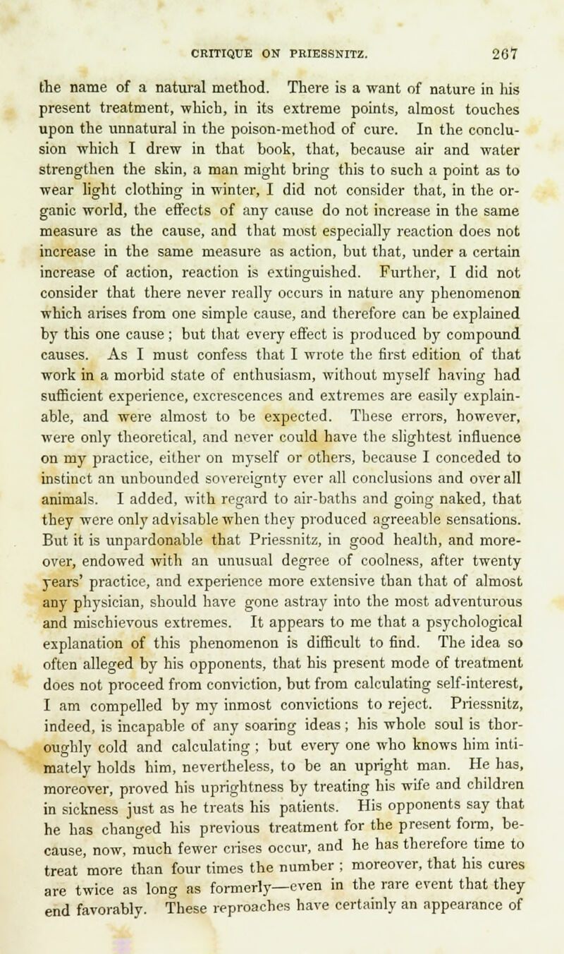 the name of a natural method. There is a want of nature in his present treatment, which, in its extreme points, almost touches upon the unnatural in the poison-method of cure. In the conclu- sion which I drew in that book, that, because air and water strengthen the skin, a man might bring this to such a point as to wear light clothing in winter, I did not consider that, in the or- ganic world, the effects of any cause do not increase in the same measure as the cause, and that most especially reaction does not increase in the same measure as action, but that, under a certain increase of action, reaction is extinguished. Further, I did not consider that there never really occurs in nature any phenomenon which arises from one simple cause, and therefore can be explained by this one cause; but that every effect is produced by compound causes. As I must confess that I wrote the first edition of that work in a morbid state of enthusiasm, without myself having had sufficient experience, excrescences and extremes are easily explain- able, and were almost to be expected. These errors, however, were only theoretical, and never could have the slightest influence on my practice, either on myself or others, because I conceded to instinct an unbounded sovereignty ever all conclusions and overall animals. I added, with regard to air-baths and going naked, that they were only advisable when they produced agreeable sensations. But it is unpardonable that Priessnitz, in good health, and more- over, endowed with an unusual degree of coolness, after twenty years' practice, and experience more extensive than that of almost any physician, should have gone astray into the most adventurous and mischievous extremes. It appears to me that a psychological explanation of this phenomenon is difficult to find. The idea so often alleged by his opponents, that his present mode of treatment does not proceed from conviction, but from calculating self-interest, I am compelled by my inmost convictions to reject. Priessnitz, indeed, is incapable of any soaring ideas ; his whole soul is thor- oughly cold and calculating ; but every one who knows him inti- mately holds him, nevertheless, to be an upright man. He has, moreover, proved his uprightness by treating his wife and children in sickness just as he treats his patients. His opponents say that he has changed his previous treatment for the present form, be- cause, now, much fewer crises occur, and he has therefore time to treat more than four times the number ; moreover, that his cures are twice as long as formerly—even in the rare event that they end favorably. These reproaches have certainly an appearance of