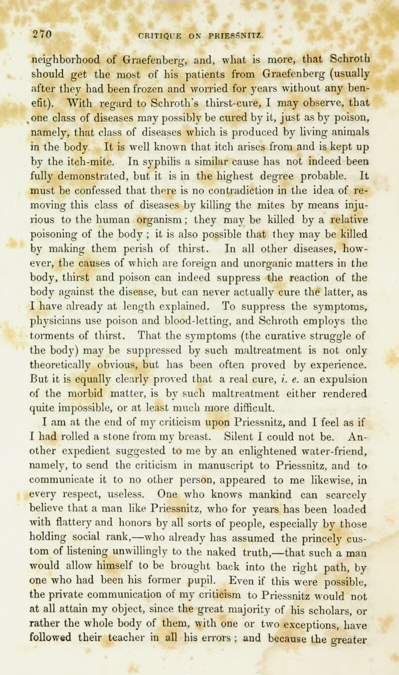 270 CRITIQUE ON PRIESSNITZ. neighborhood of Graefenberg, and, what is more, that Schroth should get the most of his patients from Graefenberg (usually after they had been frozen and worried for years without any ben- efit). With regard to Schroth's thirst-cure, I may observe, that one class of diseases may possibly be cured by it, just as by poison, namely, that class of diseases which is produced by living animals in the body. It is well known that itch arises from and is kept up by the itch-mite. In syphilis a similar cause has not indeed been fully demonstrated, but it is in the highest degree probable. It must be confessed that thpre is no contradiction in the idea of re- moving this class of diseases by killing the mites by means inju- rious to the human organism; they may be killed by a relative poisoning of the body ; it is also possible that they may be killed by making them perish of thirst. In all other diseases, how- ever, the causes of which are foreign and unorganic matters in the body, thirst and poison can indeed suppress the reaction of the body against the disease, but can never actually cure the latter, as I have already at length explained. To suppress the symptoms, physicians use poison and blood-letting, and Schroth employs the torments of thirst. That the symptoms (the curative struggle of the body) may be suppressed by such maltreatment is not only theoretically obvious, but has been often proved by experience. But it is equally clearly proved that a real cure, i. e. an expulsion of the morbid matter, is by such maltreatment either rendered quite impossible, or at least much more difficult. I am at the end of my criticism upon Priessnitz, and I feel as if I had rolled a stone from my breast. Silent I could not be. An- other expedient suggested to me by an enlightened water-friend, namely, to send the criticism in manuscript to Priessnitz, and to communicate it to no other person, appeared to me likewise, in every respect, useless. One who knows mankind can scarcely believe that a man like Priessnitz, who for years has been loaded with flattery and honors by all sorts of people, especially by those holding social rank,—who already has assumed the princely cus- tom of listening unwillingly to the naked truth,—that such a man would allow himself to be brought back into the right path, by one who had been his former pupil. Even if this were possible, the private communication of my criticism to Priessnitz would not at all attain my object, since the great majority of his scholars, or rather the whole body of them, with one or two exceptions, have followed their teacher in all his errors ; and because the greater