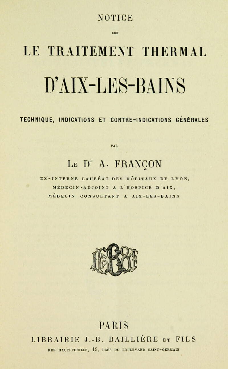 SUR LE TRAITEMENT THERMAL D'AIX-LES-BAINS TECHNIQUE, INDICATIONS ET CONTRE-INDICATIONS GÉNÉRALES PAR Le Dr A. FRANCON A EX-INTERNE LAUREAT DES HOPITAUX DE LYON, MÉDECIN-ADJOINT A LHOSPICE DA1X, MÉDECIN CONSULTANT A A I X-LES-BAIN S PARIS LIBRAIRIE J.-B. BAILLIERE et FILS RUE HAUTEFliUILLE, 19, PRES DU HOULEVARD SAINT-GERMAIN