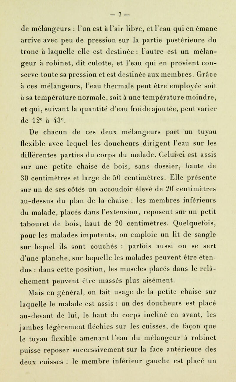 de mélangeurs : l'un est à l'air libre, et l'eau qui en émane arrive avec peu de pression sur la partie postérieure du tronc à laquelle elle est destinée : l'autre est un mélan- geur à robinet, dit culotte, et l'eau qui en provient con- serve toute sa pression et est destinée aux membres. Grâce à ces mélangeurs, l'eau thermale peut être employée soit à sa température normale, soit à une température moindre, et qui, suivant la quantité d'eau froide ajoutée, peut varier de 12° à 43°. De chacun de ces deux mélangeurs part un tuyau flexible avec lequel les doucheurs dirigent l'eau sur les différentes parties du corps du malade. Celui-ci est assis sur une petite chaise de bois, sans dossier, haute de 30 centimètres et large de 50 centimètres. Elle présente sur un de ses côtés un accoudoir élevé de 20 centimètres au-dessus du plan de la chaise : les membres inférieurs du malade, placés dans l'extension, reposent sur un petit tabouret de bois, haut de 20 centimètres. Quelquefois, pour les malades impotents, on emploie un lit de sangle sur lequel ils sont couchés : parfois aussi on se sert d'une planche, sur laquelle les malades peuvent être éten- dus : dans cette position, les muscles placés dans le relâ- chement peuvent être massés plus aisément. Mais en général, on fait usage de la petite chaise sur laquelle le malade est assis : un des doucheurs est placé au-devant de lui, le haut du corps incliné en avant, les jambes légèrement fléchies sur les cuisses, de façon que le tuyau flexible amenant l'eau du mélangeur à robinet puisse reposer successivement sur la face antérieure des deux cuisses : le membre inférieur gauche est placé un