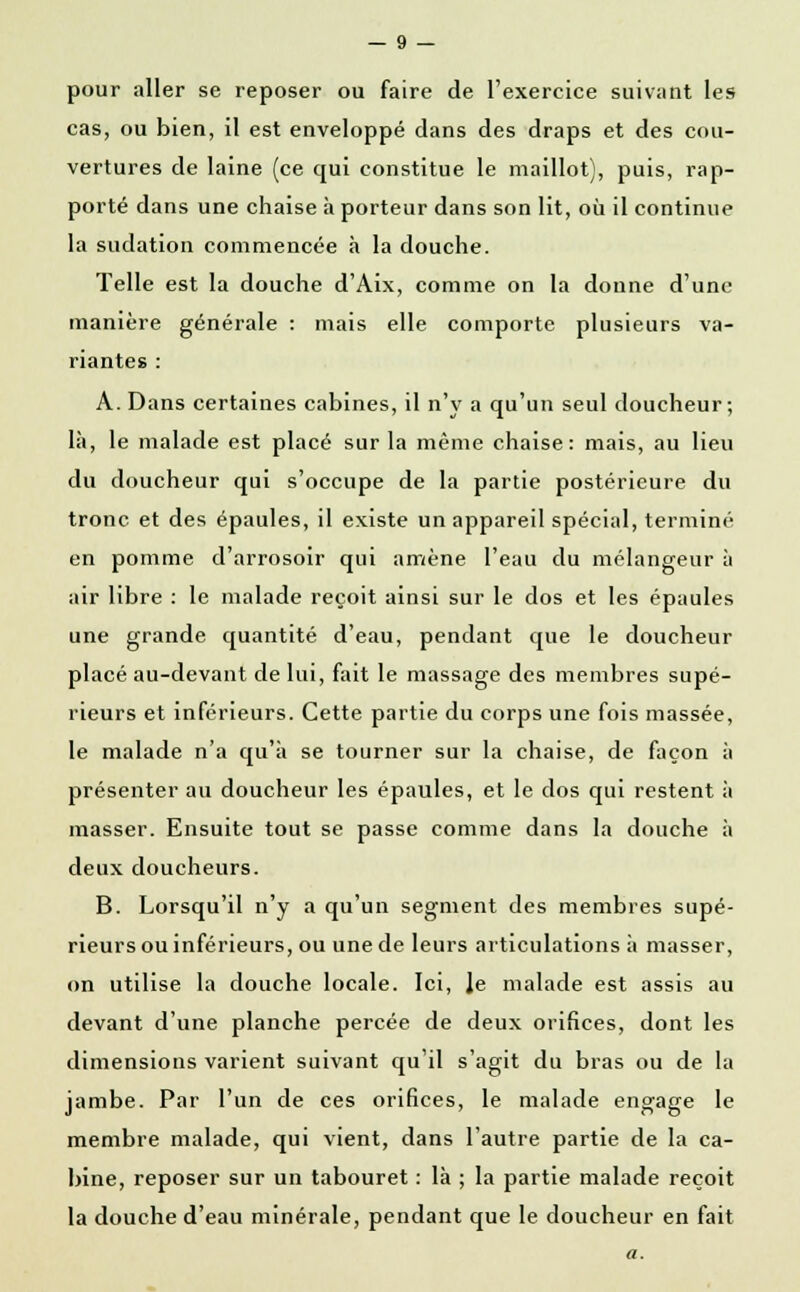 pour aller se reposer ou faire de l'exercice suivant les cas, ou bien, il est enveloppé dans des draps et des cou- vertures de laine (ce qui constitue le maillot), puis, rap- porté dans une chaise à porteur dans son lit, où il continue la sudation commencée à la douche. Telle est la douche d'Aix, comme on la donne d'une manière générale : mais elle comporte plusieurs va- riantes : A. Dans certaines cabines, il n'y a qu'un seul doucheur ; là, le malade est placé sur la même chaise: mais, au lieu du doucheur qui s'occupe de la partie postérieure du tronc et des épaules, il existe un appareil spécial, terminé en pomme d'arrosoir qui amène l'eau du mélangeur à air libre : le malade reçoit ainsi sur le dos et les épaules une grande quantité d'eau, pendant que le doucheur placé au-devant de lui, fait le massage des membres supé- rieurs et inférieurs. Cette partie du corps une fois massée, le malade n'a qu'à se tourner sur la chaise, de façon à présenter au doucheur les épaules, et le dos qui restent à masser. Ensuite tout se passe comme dans la douche à deux doucheurs. B. Lorsqu'il n'y a qu'un segment des membres supé- rieurs ou inférieurs, ou une de leurs articulations à masser, on utilise la douche locale. Ici, Je malade est assis au devant d'une planche percée de deux orifices, dont les dimensions varient suivant qu'il s'agit du bras ou de la jambe. Par l'un de ces orifices, le malade engage le membre malade, qui vient, dans l'autre partie de la ca- bine, reposer sur un tabouret : là ; la partie malade reçoit la douche d'eau minérale, pendant que le doucheur en fait a.