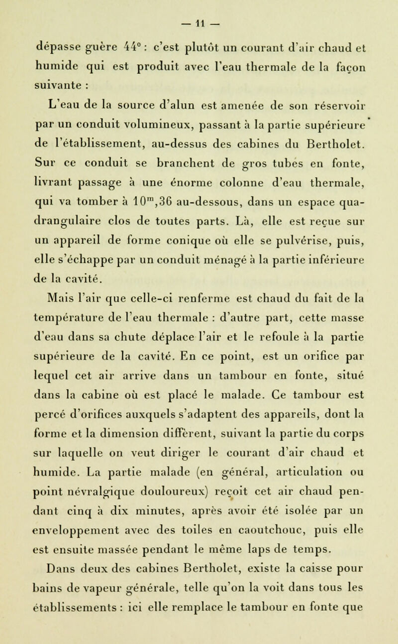 —11 — dépasse guère 44° : c'est plutôt un courant d'air chaud et humide qui est produit avec l'eau thermale de la façon suivante : L'eau de la source d'alun est amenée de son réservoir par un conduit volumineux, passant à la partie supérieure de l'établissement, au-dessus des cabines du Bertholet. Sur ce conduit se branchent de gros tubes en fonte, livrant passage à une énorme colonne d'eau thermale, qui va tomber à 10™,36 au-dessous, dans un espace qua- drangulaire clos de toutes parts. Là, elle est reçue sur un appareil de forme conique où elle se pulvérise, puis, elle s'échappe par un conduit ménagé à la partie inférieure de la cavité. Mais l'air que celle-ci renferme est chaud du fait de la température de l'eau thermale : d'autre part, cette masse d'eau dans sa chute déplace l'air et le refoule à la partie supérieure de la cavité. En ce point, est un orifice par lequel cet air arrive dans un tambour en fonte, situé dans la cabine où est placé le malade. Ce tambour est percé d'orifices auxquels s'adaptent des appareils, dont la forme et la dimension diffèrent, suivant la partie du corps sur laquelle on veut diriger le courant d'air chaud et humide. La partie malade (en général, articulation ou point névralgique douloureux) reçoit cet air chaud pen- dant cinq à dix minutes, après avoir été isolée par un enveloppement avec des toiles en caoutchouc, puis elle est ensuite massée pendant le même laps de temps. Dans deux des cabines Bertholet, existe la caisse pour bains de vapeur générale, telle qu'on la voit dans tous les établissements : ici elle remplace le tambour en fonte que