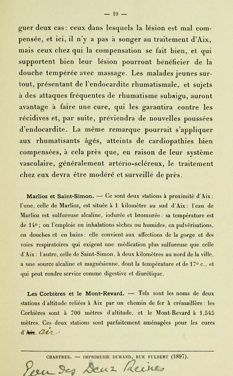 guer deux cas: ceux dans lesquels la lésion est mal com- pensée, et ici, il n'y a pas à songer au traitement d'Aix, mais ceux chez qui la compensation se fait bien, et qui supportent bien leur lésion pourront bénéficier de la douche tempérée avec massage. Les malades jeunes sur- tout, présentant de l'endocardite rhumatismale, et sujets à des attaques fréquentes de rhumatisme subaigu, auront avantage à faire une cure, qui les garantira contre les récidives et, par suite, préviendra de nouvelles poussées d'endocardite. La même remarque pourrait s'appliquer aux rhumatisants âgés, atteints de cardiopathies bien compensées, à cela près que, en raison de leur système vasculaire, généralement artério-scléreux, le traitement chez eux devra être modéré et surveillé de près. Marlioz et Saint-Simon. — Ce sont deux stations à proximité d'Aix : l'une, celle de Marlioz, est située à 1 kilomètre au sud d'Aix : 1 eau de Marlioz est sulfureuse alcaline, iodurée et bromurée : sa température est de 14° ; on l'emploie en inhalations sèches ou humides, en pulvérisations, on douches et en bains : elle convient aux affections de la gorge et des voies respiratoires qui exigent une médication plus sulfureuse que celle d'Aix : 1 autre, celle de Saint-Simon, à deux kilomètres au nord de la ville, a une source alcaline et magnésienne, dont la température et de 17° c., et qui peut rendre service comme digestive et diurétique. Les Corbières et le Mont-Revard. — Tels sont les noms de deux stations d'altitude reliées à Aix par un chemin de fer à crémaillère: les Corbières sont à 700 mètres d'altitude, et le Mont-Revard à 1,545 mètres. Ces deux stations sont parfaitement aménagées pour les cures dhn. <2^l ' CHARTRES. — IMPRIMERIE DURAND, RUE FULHERT (1897). 9/vck-^ /Ôcj^^ UcjlK^