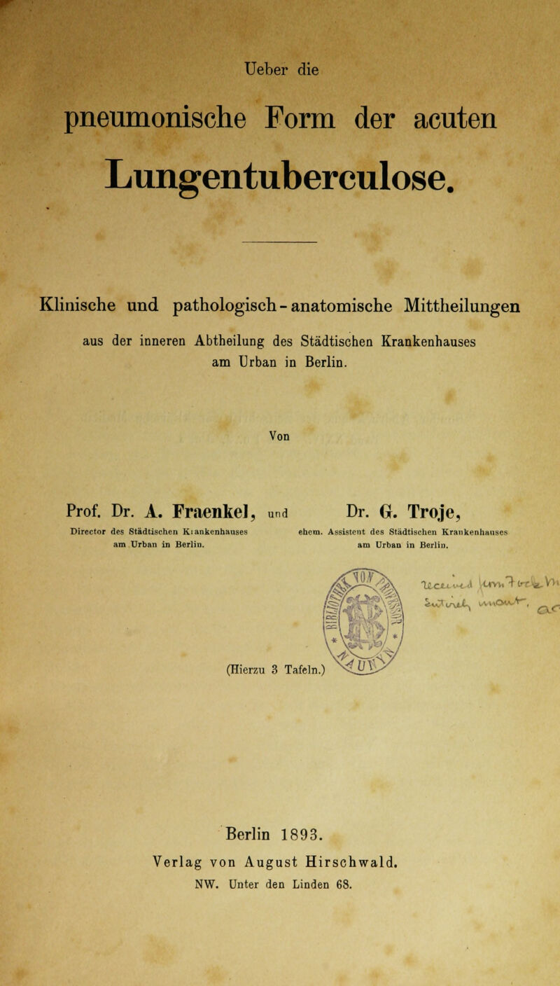 Ueber die pneumonische Form der acuten Lungentuberculose. Klinische und pathologisch - anatomische Mittheilungen aus der inneren Abtheilung des Städtischen Krankenhauses am Urban in Berlin. Von Prof. Dr. A. Fraenkel, und Dr. Gr. Troje, Director des Städtischen Kiankenhauses ehem. Assistent des Städtischen Krankenhauses am Urban in Berlin. am Urban in Berlin. (Hierzu 3 Tafeln.) Ueuvta luv». T-(rt. Berlin 1893. Verlag von August Hirschwald. NW. Unter den Linden 68.