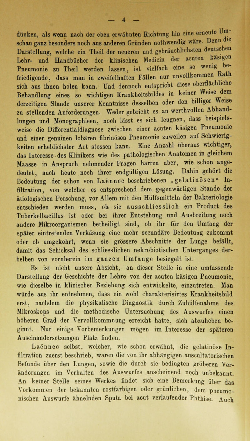 dünken, als wenn nach der eben erwähnten Richtung hin eine erneute schau ganz besonders noch aus anderen Gründen nothwendig wäre. Denn Darstellung, welche ein Theil der neueren und gebräuchlichsten deutschen Lehr- und Handbücher der klinischen Medicin der acuten käsigen Pneumonie zu Theil werden lassen, ist vielfach eine so wenig be- friedigende, dass man in zweifelhaften Fällen nur unvollkommen Rath sich aus ihnen holen kann. Und dennoch entspricht diese oberflächliche Behandlung eines so wichtigen Krankheitsbildes in keiner Weise dem derzeitigen Stande unserer Kenntnisse desselben oder den billiger Weise zu stellenden Anforderungen. Weder gebricht es an werthvollen Abhand- lungen und Monographieen, noch lässt es sich leugnen, dass beispiels- weise die Differentialdiagnose zwischen einer acuten käsigen Pneumonie und einer genuinen lobären fibrinösen Pneumonie zuweilen auf Schwierig- keiten erheblichster Art stossen kann. Eine Anzahl überaus wichtiger, das Interesse. des Klinikers wie des pathologischen Anatomen in gleichem Maasse in Anspruch nehmender Fragen harren aber, wie schon ange- deutet, auch heute noch ihrer endgültigen Lösung. Dahin gehört die Bedeutung der schon von Laennec beschriebenen „gelatinösen In- filtration, von welcher es entsprechend dem gegenwärtigen Stande der ätiologischen Forschung, vor Allem mit den Hülfsmitteln der Bakteriologie entschieden werden muss, oh sie ausschliesslich ein Product des Tuberkelbacillus ist oder bei ihrer Entstehung und Ausbreitung noch andere Mikroorganismen betheiligt sind, ob ihr für den Umfang der später eintretenden Verkäsung eine mehr secundäre Bedeutung zukommt oder ob umgekehrt, wenn sie grössere Abschnitte der Lunge befällt, damit das Schicksal des schliesslichen nekrobiotischen Unterganges der- belben von vornherein im ganzen Umfange besiegelt ist. Es ist nicht unsere Absicht, an dieser Stelle in eine umfassende Darstellung der Geschichte der Lehre von der acuten käsigen Pneumonie, wie dieselbe in klinischer Beziehung sich entwickelte, einzutreten. Man würde aus ihr entnehmen, dass ein wohl charakterisirtes Krankheitsbild erst, nachdem die physikalische Diagnostik durch Zuhülfenahme des Mikroskops und die methodische Untersuchung des Auswurfes einen höheren Grad der Vervollkommnung erreicht hatte, sich abzuheben be- ginnt. Nur einige Vorbemerkungen mögen im Interesse der späteren Auseinandersetzungen Platz finden. Laennec selbst, welcher, wie schon erwähnt, die gelatinöse In- filtration zuerst beschrieb, waren die von ihr abhängigen auscultatorischen Befunde über den Lungen, sowie die durch sie bedingten gröberen Ver- änderungen im Verhalten des Auswurfes anscheinend noch unbekannt. An keiner Stelle seines Werkes findet sich eine Bemerkung über das Vorkommen der bekannten rostfarbigen oder grünlichen, dem pneumo- nischen Auswurfe ähnelnden Sputa bei acut verlaufender Phthise. Auch