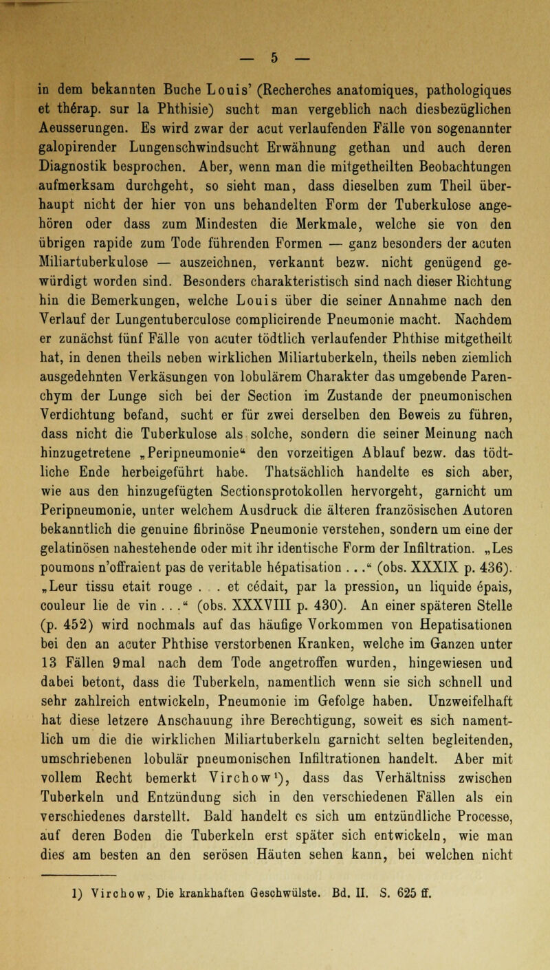 in dem bekannten Buche Louis'(Recherches anatomiques, pathologiques et th6rap. sur la Phthisie) sucht man vergeblich nach diesbezüglichen Aeusserungen. Es wird zwar der acut verlaufenden Fälle von sogenannter galopirender Lungenschwindsucht Erwähnung gethan und auch deren Diagnostik besprochen. Aber, wenn man die mitgetheilten Beobachtungen aufmerksam durchgeht, so sieht man, dass dieselben zum Theil über- haupt nicht der hier von uns behandelten Form der Tuberkulose ange- hören oder dass zum Mindesten die Merkmale, welche sie von den übrigen rapide zum Tode führenden Formen — ganz besonders der acuten Miliartuberkulose — auszeichnen, verkannt bezw. nicht genügend ge- würdigt worden sind. Besonders charakteristisch sind nach dieser Richtung hin die Bemerkungen, welche Louis über die seiner Annahme nach den Verlauf der Lungentuberculose complicirende Pneumonie macht. Nachdem er zunächst iünf Fälle von acuter tödtlich verlaufender Phthise mitgetheilt hat, in denen theils neben wirklichen Miliartuberkeln, theils neben ziemlich ausgedehnten Verkäsungen von lobulärem Charakter das umgebende Paren- chym der Lunge sich bei der Section im Zustande der pneumonischen Verdichtung befand, sucht er für zwei derselben den Beweis zu führen, dass nicht die Tuberkulose als solche, sondern die seiner Meinung nach hinzugetretene „Peripneumonie den vorzeitigen Ablauf bezw. das tödt- liche Ende herbeigeführt habe. Thatsächlich handelte es sich aber, wie aus den hinzugefügten Sectionsprotokollen hervorgeht, garnicht um Peripneumonie, unter welchem Ausdruck die älteren französischen Autoren bekanntlich die genuine fibrinöse Pneumonie verstehen, sondern um eine der gelatinösen nahestehende oder mit ihr identische Form der Infiltration. „Les poumons n'offraient pas de veritable h6patisation ... (obs. XXXIX p. 436). „Leur tissu etait rouge . . et cödait, par la pression, un liquide epais, Couleur lie de vin . . . (obs. XXXVIII p. 430). An einer späteren Stelle (p. 452) wird nochmals auf das häufige Vorkommen von Hepatisationen bei den an acuter Phthise verstorbenen Kranken, welche im Ganzen unter 13 Fällen 9mal nach dem Tode angetroffen wurden, hingewiesen und dabei betont, dass die Tuberkeln, namentlich wenn sie sich schnell und sehr zahlreich entwickeln, Pneumonie im Gefolge haben. Unzweifelhaft hat diese letzere Anschauung ihre Berechtigung, soweit es sich nament- lich um die die wirklichen Miliartuberkeln garnicht selten begleitenden, umschriebenen lobulär pneumonischen Infiltrationen handelt. Aber mit vollem Recht bemerkt Virchow1), dass das Verhältniss zwischen Tuberkeln und Entzündung sich in den verschiedenen Fällen als ein verschiedenes darstellt. Bald handelt es sich um entzündliche Processe, auf deren Boden die Tuberkeln erst später sich entwickeln, wie man dies am besten an den serösen Häuten sehen kann, bei welchen nicht 1) Virchow, Die krankhaften Geschwülste. Bd. II. S. 625 ff.