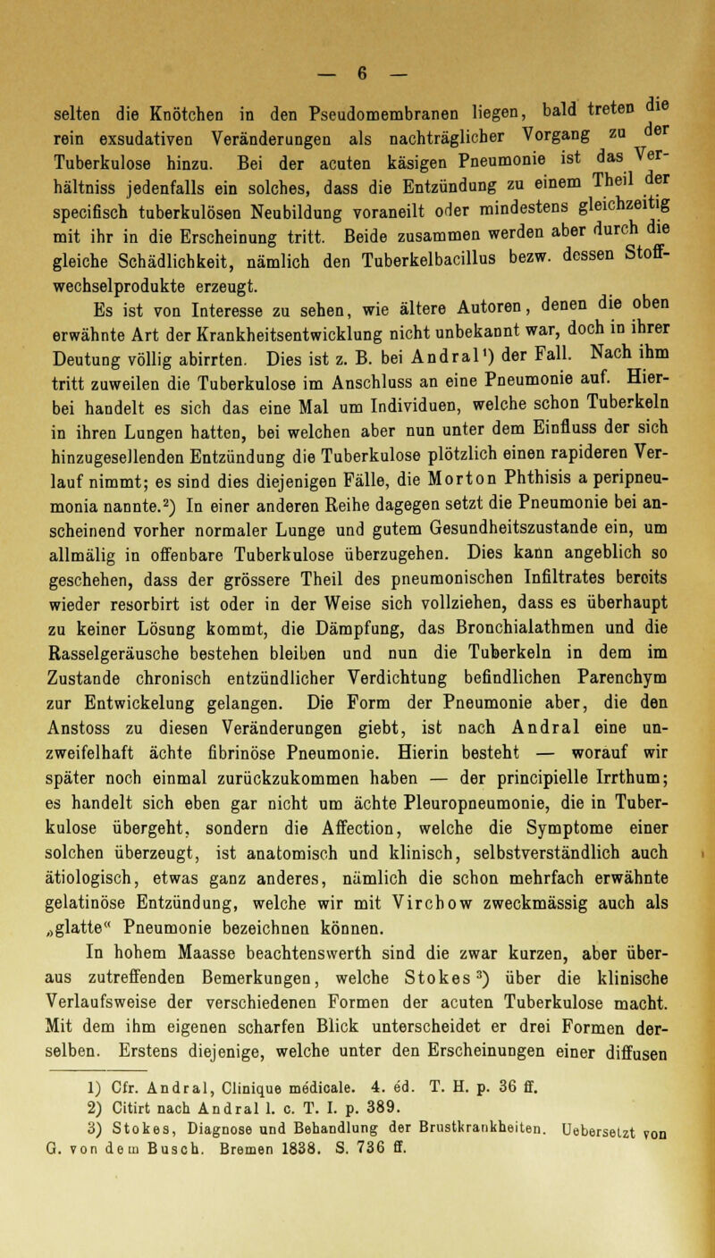 selten die Knötchen in den Pseudomembranen liegen, bald treten die rein exsudativen Veränderungen als nachträglicher Vorgang zu der Tuberkulose hinzu. Bei der acuten käsigen Pneumonie ist das Ver- hältniss jedenfalls ein solches, dass die Entzündung zu einem Theil der specifisch tuberkulösen Neubildung voraneilt oder mindestens gleichzeitig mit ihr in die Erscheinung tritt. Beide zusammen werden aber durch die gleiche Schädlichkeit, nämlich den Tuberkelbacillus bezw. dessen Stoff- wechselprodukte erzeugt. Es ist von Interesse zu sehen, wie ältere Autoren, denen die oben erwähnte Art der Krankheitsentwicklung nicht unbekannt war, doch in ihrer Deutung völlig abirrten. Dies ist z. B. bei Andral') der Fall. Nach ihm tritt zuweilen die Tuberkulose im Anschluss an eine Pneumonie auf. Hier- bei handelt es sich das eine Mal um Individuen, welche schon Tuberkeln in ihren Lungen hatten, bei welchen aber nun unter dem Einfluss der sich hinzugeseilenden Entzündung die Tuberkulose plötzlich einen rapideren Ver- lauf nimmt; es sind dies diejenigen Fälle, die Morton Phthisis a peripneu- monia nannte.2) In einer anderen Reihe dagegen setzt die Pneumonie bei an- scheinend vorher normaler Lunge und gutem Gesundheitszustande ein, um allmälig in offenbare Tuberkulose überzugehen. Dies kann angeblich so geschehen, dass der grössere Theil des pneumonischen Infiltrates beroits wieder resorbirt ist oder in der Weise sich vollziehen, dass es überhaupt zu keiner Lösung kommt, die Dämpfung, das Bronchialathmen und die Rasselgeräusche bestehen bleiben und nun die Tuberkeln in dem im Zustande chronisch entzündlicher Verdichtung befindlichen Parenchym zur Entwickelung gelangen. Die Form der Pneumonie aber, die den Anstoss zu diesen Veränderungen giebt, ist nach Andral eine un- zweifelhaft ächte fibrinöse Pneumonie. Hierin besteht — worauf wir später noch einmal zurückzukommen haben — der principielle Irrthum; es handelt sich eben gar nicht um ächte Pleuropneumonie, die in Tuber- kulose übergeht, sondern die Affection, welche die Symptome einer solchen überzeugt, ist anatomisch und klinisch, selbstverständlich auch ätiologisch, etwas ganz anderes, nämlich die schon mehrfach erwähnte gelatinöse Entzündung, welche wir mit Virchow zweckmässig auch als „glatte Pneumonie bezeichnen können. In hohem Maasse beachtenswerth sind die zwar kurzen, aber über- aus zutreffenden Bemerkungen, welche Stokes3) über die klinische Verlaufsweise der verschiedenen Formen der acuten Tuberkulose macht. Mit dem ihm eigenen scharfen Blick unterscheidet er drei Formen der- selben. Erstens diejenige, welche unter den Erscheinungen einer diffusen 1) Cfr. Andral, Clinique medicale. 4. ed. T. H. p. 36 ff. 2) Citirt nach Andral 1. c. T. I. p. 389. 3) Stokes, Diagnose und Behandlung der Brustkrankheiten. Uebersetzt von G. von dem Busch. Bremen 1838. S. 736 ff.