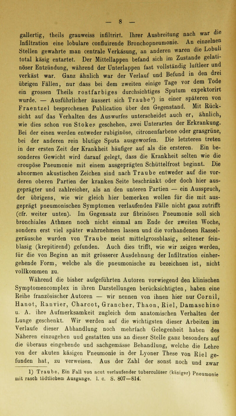 gallertig, theils grauweiss infiltrirt. Ihrer Ausbreitung nach war die Infiltration eine lobulare confluirende Bronchopneumonie. An einzelnen Stellen gewahrte man centrale Verkäsung, an anderen waren die Lobuh total käsig entartet. Der Mittellappen befand sich im Zustande gelati- nöser Entzündung, während der ünterlappen fast vollständig luftleer und verkäst war. Ganz ähnlich war der Verlauf und Befund in den drei übrigen Fällen, nur dass bei dem zweiten einige Tage vor dem Tode ein grossen Theils rostfarbiges durchsichtiges Sputum expektorirt wurde. — Ausführlicher äussert sich Traube1) in einer späteren von Fraentzel besprochenen Publication über den Gegenstand. Mit Rück- sicht auf das Verhalten des Auswurfes unterscheidet auch er, ähnlich, wie dies schon von Stokee geschehen, zwei Unterarten der Erkrankung. Bei der einen werden entweder rubiginöse, citronenfarbene oder grasgrüne, bei der anderen rein blutige Sputa ausgeworfen. Die letzteren treten in der ersten Zeit der Krankheit häufiger auf als die ersteren. Ein be- sonderes Gewicht wird darauf gelegt, dass die Krankheit selten wie die croupöse Pneumonie mit einem ausgeprägten Schüttelfrost beginnt. Die abnormen akustischen Zeichen sind nach Traube entweder auf die vor- deren oberen Partien der kranken Seite beschränkt oder doch hier aus- geprägter und zahlreicher, als an den unteren Partien — ein Ausspruch, der übrigens, wie wir gleich hier bemerken wollen für die mit aus- geprägt pneumonischen Symptomen verlaufenden Fälle nicht ganz zutrifft (cfr. weiter unten). Im Gegensatz zur fibrinösen Pneumonie soll sich bronchiales Athmen noch nicht einmal am Ende der zweiten Woche, sondern erst viel später wahrnehmen lassen und die vorhandenen Rassel- geräusche wurden von Traube meist mittelgrossblasig, seltener fein- blasig (krepitirend) gefunden. Auch dies trifft, wie wir zeigen werden, für die von Beginn an mit grösserer Ausdehnung der Infiltration einher- gehende Form, welche als die pneumonische zu bezeichnen ist, nicht vollkommen zu. Während die bisher aufgeführten Autoren vorwiegend den klinischen Symptomencomplex in ihren Darstellungen berücksichtigten, haben eine Reihe französischer Autoren — wir nennen von ihnen hier nur Cornil, Hanot, Ranvier, Charcot, Grancher, Thaon, Riel, Damaschino u. A. ihre Aufmerksamkeit zugleich dem anatomischen Verhalten der Lunge geschenkt. Wir werden auf die wichtigsten dieser Arbeiten im Verlaufe dieser Abhandlung noch mehrfach Gelegenheit haben des Näheren einzugehen uud gestatten uns an dieser Stelle ganz besonders auf die überaus eingehende und sachgemässe Behandlung, welche die Lehre von der akuten käsigen Pneumonie in der Lyoner These von Riel ge- funden hat, zu verweisen. Aus der Zahl der sonst noch und zwar 1) Traube, Bin Fall von acut verlaufender tuberculöser (käsiger) Pneumonie mit rasch tödtlicbem Ausgange. 1. c. S. 807—8141