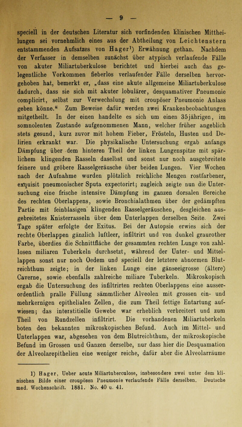 speciell in der deutschen Literatur sich vorfindenden klinischen Mitthei- lungen sei vornehmlich eines aus der Abtheilung von Leichtenstern entstammenden Aufsatzes von Hager1) Erwähnung gethan. Nachdem der Verfasser in demselben zunächst über atypisch verlaufende Fälle von akuter Miliartuberkulose berichtet und hierbei auch das ge- legentliche Vorkommen fieberlos verlaufender Fälle derselben hervor- gehoben hat, bemerkt er, „dass eine akute allgemeine Miliartuberkulose dadurch, dass sie sich mit akuter lobulärer, desquamativer Pneumonie complicirt, selbst zur Verwechslung mit croupöser Pneumonie Anlass geben könne. Zum Beweise dafür werden zwei Krankenbeobachtungen mitgetheilt. In der einen handelte es sich um einen 35jährigen, im somnolenten Zustande aufgenommenen Mann, welcher früher angeblich stets gesund, kurz zuvor mit hohem Fieber, Frösteln, Husten und De- lirien erkrankt war. Die physikalische Untersuchung ergab anfangs Dämpfung über dem hinteren Theil der linken Lungenspitze mit spär- lichem klingenden Rasseln daselbst und sonst nur noch ausgebreitete feinere und gröbere Rasselgeräusche über beiden Lungen. Vier Wochen nach der Aufnahme wurden plötzlich reichliche Mengen rostfarbener, exquisit pneumonischer Sputa expectorirt; zugleich zeigte nun die Unter- suchung eine frische intensive Dämpfung im ganzen dorsalen Bereiche des rechten Oberlappens, sowie Bronchialathmen über der gedämpften Partie mit feinblasigen' klingenden Rasselgeräuschen, desgleichen aus- gebreitetes Knisterrasseln über dem Unterlappen derselben Seite. Zwei Tage später erfolgte der Exitus. Bei der Autopsie erwies sich der rechte Oberlappen gänzlich luftleer, infiltrirt und von dunkel graurother Farbe, überdies die Schnittfläche der gesammten rechten Lunge von zahl- losen miliaren Tuberkeln durchsetzt, während der Unter- und Mittel- lappen sonst nur noch Oedem und speciell der letztere abnormen Blut- reichthum zeigte; in der linken Lunge eine gänseeigrosse (ältere) Caverne, sowie ebenfalls zahlreiche miliare Tuberkeln. Mikroskopisch ergab die Untersuchung des infiltrirten rechten Oberlappens eine ausser- ordentlich pralle Füllung sämmtlicher Alveolen mit grossen ein- und mehrkernigen epithelialen Zellen, die zum Theil fettige Entartung auf- wiesen; das interstitielle Gewebe war erheblich verbreitert und zum Theil von Rundzellen infiltrirt. Die vorhandenen Miliartuberkeln boten den bekannten mikroskopischen Befund. Auch im Mittel- und Unterlappen war, abgesehen von dem Blutreichthum, der mikroskopische Befund im Grossen und Ganzen derselbe, nur dass hier die Desquamation der Alveolarepithelien eine weniger reiche, dafür aber die Alveolarräume 1) Hager, Ueber acute Miliartuberculose, insbesondere zwei unter dem kli- nischen Bilde einer croupösen Pneumonie verlaufende Fälle derselben. Deutsche med. Wochenschrift. 1881. No. 40 u. 41.