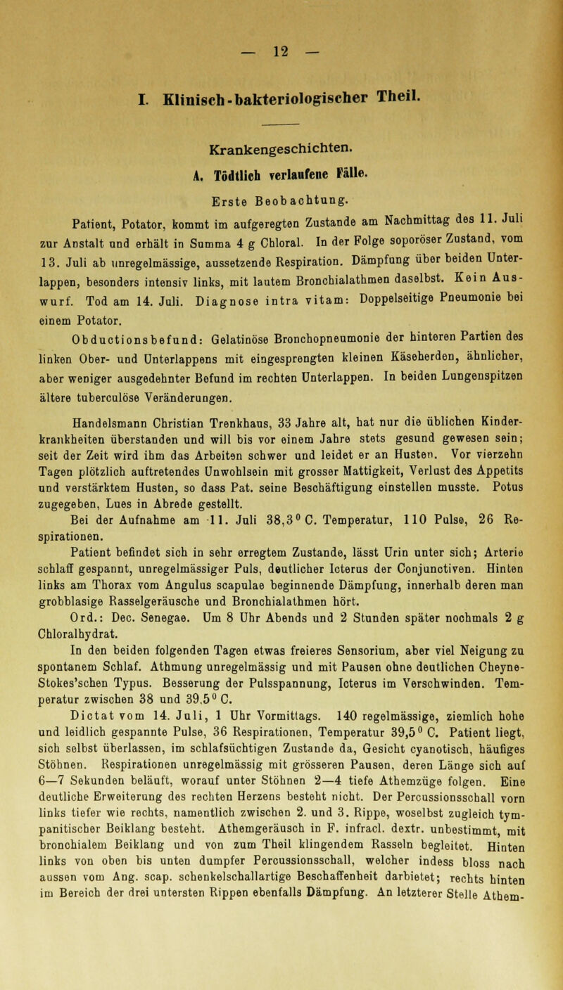 I. Klinisch-bakteriologischer Theil. Krankengeschichten. A. Tödtlich verlaufene Fälle. Erste Beobachtung. Patient, Potator, kommt im aufgeregten Zustande am Nachmittag des 11. Juli zur Anstalt und erhält in Summa 4 g Chloral. In der Folge soporöser Zustand, vom 13. Juli ab unregelmässige, aussetzende Respiration. Dämpfung über beiden Unter- lappen, besonders intensiv links, mit lautem Bronchialathmen daselbst. Kein Aus- wurf. Tod am 14. Juli. Diagnose intra vitam: Doppelseitige Pneumonie bei einem Potator. Obductionsbefund: Gelatinöse Bronchopneumonie der hinteren Partien des linken Ober- und ünterlappens mit eingesprengten kleinen Käseherden, ähnlicher, aber weniger ausgedehnter Befund im rechten ünterlappen. In beiden Lungenspitzen ältere tuberculöse Veränderungen. Handelsmann Christian Trenkhaus, 33 Jahre alt, hat nur die üblichen Kinder- krankheiten überstanden und will bis vor einem Jahre stets gesund gewesen sein; seit der Zeit wird ihm das Arbeiten schwer und leidet er an Husten. Vor vierzehn Tagen plötzlich auftretendes Unwohlsein mit grosser Mattigkeit, Verlust des Appetits und verstärktem Husten, so dass Pat. seine Beschäftigung einstellen musste. Potus zugegeben, Lues in Abrede gestellt. Bei der Aufnahme am 11. Juli 38,3° C. Temperatur, 110 Pulse, 26 Re- spirationen. Patient befindet sich in sehr erregtem Zustande, lässt Urin unter sich; Arterie schlaff gespannt, unregelmässiger Puls, dautlicher Icterus der Conjunctiven. Hinten links am Thorax vom Angulus scapulae beginnende Dämpfung, innerhalb deren man grobblasige Rasselgeräusche und Bronchialathmen hört. Ord.: Dec. Senegae. Um 8 Uhr Abends und 2 Stunden später nochmals 2 g Chloralhydrat. In den beiden folgenden Tagen etwas freieres Sensorium, aber viel Neigung zu spontanem Schlaf. Athmung unregelmässig und mit Pausen ohne deutlichen Cheyne- Stokes'schen Typus. Besserung der Pulsspannung, Icterus im Verschwinden. Tem- peratur zwischen 38 und 39.5° C. Dictat vom 14. Juli, 1 Uhr Vormittags. 140 regelmässige, ziemlich hohe und leidlich gespannte Pulse, 36 Respirationen, Temperatur 39,5° C. Patient liegt, sich selbst überlassen, im schlafsüchtigen Zustande da, Gesicht cyanotisch, häufiges Stöhnen. Respirationen unregelmässig mit grösseren Pausen, deren Länge sich auf 6—7 Sekunden beläuft, worauf unter Stöhnen 2—4 tiefe Athemzüge folgen. Eine deutliche Erweiterung des rechten Herzens besteht nicht. Der Percussionsschall vorn links tiefer wie rechts, namentlich zwischen 2. und 3. Rippe, woselbst zugleich tym- panitischer Beiklang besteht. Athemgeräusch in P. infracl. dextr. unbestimmt mit bronchialem Beiklang und von zum Theil klingendem Rasseln begleitet. Hinten links von oben bis unten dumpfer Percussionsschall, welcher indess bloss nach aussen vom Ang. scap. schenkelschallartige Beschaffenheit darbietet; rechts hinten im Bereich der drei untersten Rippen ebenfalls Dämpfung. An letzterer Stelle Athem-