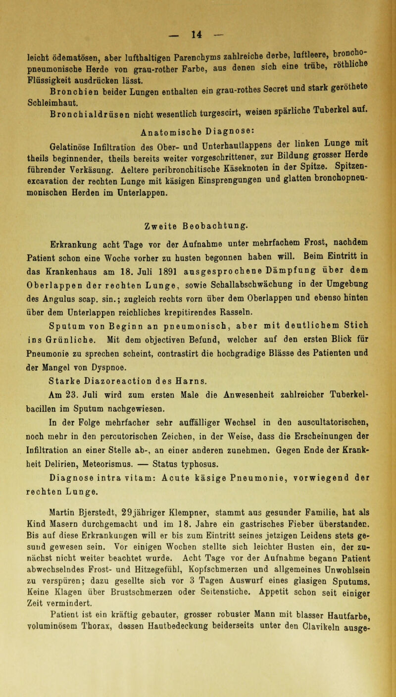 leicht ödematösen, aber lufthaltigen Parenchyms zahlreiche derbe, luftleere, br0°°h° pneumonische Herde von grau-rother Farbe, ans denen sich eine trübe, rothlicne Flüssigkeit ausdrücken lässt. , . Bronchien beider Lungen enthalten ein grau-rothes Secret und stark gerottete Schleimhaut. , Bronchialdrüsen nicht wesentlich turgescirt, weisen spärliche Tuberkel auf. Anatomische Diagnose: Gelatinöse Infiltration des Ober- und ünterhautlappens der linken Lunge mit theils beginnender, theils bereits weiter vorgeschrittener, zur Bildung grosser Herde führender Verkäsung. Aeltere peribronchitische Käseknoten in der Spitze. Spitzen- excavation der rechten Lunge mit käsigen Einsprengungen und glatten bronchopneu- monischen Herden im Unterlappen. Zweite Beobachtung. Erkrankung acht Tage vor der Aufnahme unter mehrfachem Frost, nachdem Patient schon eine Woche vorher zu husten begonnen haben will. Beim Eintritt in das Krankenhaus am 18. Juli 1891 ausgesprochene Dämpfung über dem Oberlappen der rechten Lunge, sowie Schallabschwächung in der Umgebung des Angulus scap. sin.; zugleich rechts vorn über dem Oberlappen und ebenso hinten über dem Unterlappen reichliches krepitirendes Rasseln. Sputum von Beginn an pneumonisch, aber mit deutlichem Stich ins Grünliche. Mit dem objectiven Befund, welcher auf den ersten Blick für Pneumonie zu sprechen scheint, contrastirt die hochgradige Blässe des Patienten und der Mangel von Dyspnoe. Starke Diazoreaction des Harns. Am 23. Juli wird zum ersten Male die Anwesenheit zahlreicher Tuberkel- bacillen im Sputum nachgewiesen. In der Folge mehrfacher sehr auffälliger Wechsel in den auscultatorischen, noch mehr in den percatorischen Zeichen, in der Weise, dass die Erscheinungen der Infiltration an einer Stelle ab-, an einer anderen zunehmen. Gegen Ende der Krank- heit Delirien, Meteorismus. — Status typhosus. Diagnose intra vitam: Acute käsige Pneumonie, vorwiegend der rechten Lunge. Martin Bjerstedt, 29jähriger Klempner, stammt aus gesunder Familie, hat als Kind Masern durchgemacht und im 18. Jahre ein gastrisches Fieber Überstander:. Bis auf diese Erkrankungen will er bis zum Eintritt seines jetzigen Leidens stets ge- sund gewesen sein. Vor einigen Wochen stellte sich leichter Husten ein, der zu- nächst nicht weiter beachtet wurde. Acht Tage vor der Aufnahme begann Patient abwechselndes Frost- und Hitzegefühl, Kopfschmerzen und allgemeines Unwohlsein zu verspüren; dazu gesellte sich vor 3 Tagen Auswurf eines glasigen Sputums. Keine Klagen über Brustschmerzen oder Seitenstiche. Appetit schon seit einiger Zeit vermindert. Patient ist ein kräftig gebauter, grosser robuster Mann mit blasser Hautfarbe voluminösem Thorax, dessen Hautbedeckung beiderseits unter den Clavikeln ausge-