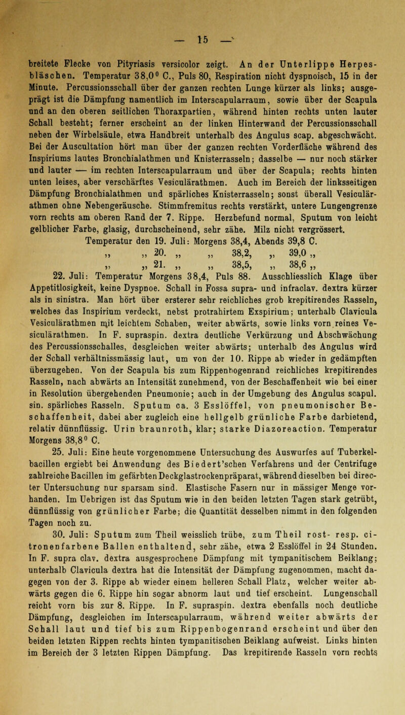 breitete Flecke von Pityriasis versicolor zeigt. An der Unterlippe Herpes- bläschen. Temperatur 38,0° C, Pnls 80, Respiration nicht dyspnoisch, 15 in der Minute. Percussionsschall über der ganzen rechten Lunge kürzer als links; ausge- prägt ist die Dämpfung namentlich im Interscapularraum, sowie über der Scapula und an den oberen seitlichen Thoraxpartien, während hinten rechts unten lauter Schall besteht; ferner erscheint an der linken Hinterwand der Percussionsschall neben der Wirbelsäule, etwa Handbreit unterhalb des Angulus scap. abgeschwächt. Bei der Auscultation hört man über der ganzen rechten Vorderfläche während des Inspiriums lautes Bronchialathmen und Knisterrasseln; dasselbe — nur noch stärker und lauter — im rechten Interscapularraum und über der Scapula; rechts hinten unten leises, aber verschärftes Vesiculärathmen. Auch im Bereich der linksseitigen Dämpfung Bronchialathmen und spärliches Knisterrasseln; sonst überall Vesiculär- athmen ohne Nebengeräusche. Stimmfremitus rechts verstärkt, untere Lungengrenze vorn rechts am oberen Rand der 7. Rippe. Herzbefund normal, Sputum von leioht gelblicher Farbe, glasig, durchscheinend, sehr zähe. Milz nicht vergrössert. Temperatur den 19. Juli: Morgens 38,4, Abends 39,8 C. ,, ,, 20. „ ,, 38,2, ,, 39,0 „ ,, „ 21. ,, „ 38,5, „ 38,6 ,, 22. Juli: Temperatur Morgens 38,4, Puls 88. Ausschliesslich Klage über Appetitlosigkeit, keine Dyspnoe. Schall in Fossa supra- und infraclav. dextra kürzer als in sinistra. Man hört über ersterer sehr reichliches grob krepitirendes Rasseln, welches das Inspirium verdeckt, nebst protrahirtem Exspirium; unterhalb Clavicula Vesiculärathmen rn.it leichtem Schaben, weiter abwärts, sowie links vorn reines Ve- siculärathmen. In F. supraspin. dextra dentliche Verkürzung und Abschwächung des Percussionsschalles, desgleichen weiter abwärts; unterhalb des Angulus wird der Schall verhältnissmässig laut, um von der 10. Rippe ab wieder in gedämpften überzugehen. Von der Scapula bis zum Rippenbogenrand reichliches krepitirendes Rasseln, nach abwärts an Intensität zunehmend, von der Beschaffenheit wie bei einer in Resolution übergehenden Pneumonie; auch in der Umgebung des Angulus scapul. sin. spärliches Rasseln. Sputum ca. 3 Esslöffel, von pneumonischer Be- schaffenheit, dabei aber zugleich eine hellgelb grünliche Farbe darbietend, relativ dünnflüssig. Urin braunroth, klar; starke Diazoreaction. Temperatur Morgens 38,8° C. 25. Juli: Eine heute vorgenommene Untersuchung des Auswurfes auf Tuberkel- bacillen ergiebt bei Anwendung des Bi edert'schen Verfahrens und der Centrifuge zahlreiche Bacillen im gefärbten Deckglastrockenpräparat, während dieselben bei direc- ter Untersuchung nur sparsam sind. Elastische Fasern nur in massiger Menge vor- handen. Im Uebrigen ist das Sputum wie in den beiden letzten Tagen stark getrübt, dünnflüssig von grünlicher Farbe; die Quantität desselben nimmt in den folgenden Tagen noch zu. 30. Juli: Sputum zum Theil weisslich trübe, zum Theil rost- resp. ci- tronenfarbene Ballen enthaltend, sehr zähe, etwa 2 Esslöffel in 24 Stunden. In F. supra clav. dextra ausgesprochene Dämpfung mit tympanitischem Beiklang; unterhalb Clavicula dextra hat die Intensität der Dämpfung zugenommen, macht da- gegen von der 3. Rippe ab wieder einem helleren Schall Platz, welcher weiter ab- wärts gegen die 6. Rippe hin sogar abnorm laut und tief erscheint. Lungenschall reicht vorn bis zur 8. Rippe. In F. supraspin. dextra ebenfalls noch deutliche Dämpfung, desgleichen im Interscapularraum, während weiter abwärts der Schall laut und tief bis zum Rippenbogenrand erscheint und über den beiden letzten Rippen rechts hinten tympanitischen Beiklang aufweist. Links hinten im Bereich der 3 letzten Rippen Dämpfung. Das krepitirende Rasseln vorn rechts