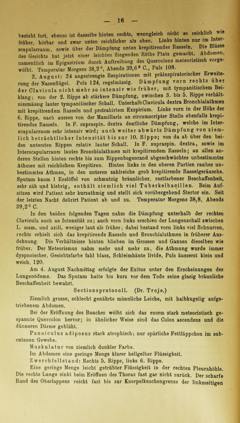 besteht fort, ebenso ist dasselbe hinten rechts, wenngleich nicht so reichlich wie früher, hörbar nnd zwar nnten reichlicher als oben. Links hinten nur im Inter- scapnlarraum, sowie über der Dämpfung unten krepitirendes Rasseln. Die Blasse des Gesichts hat jetzt einer leichten fliegenden Röthe Platz gemacht. Abdomen, namentlich im Epigastrium durch Auftreibung des Quercolons meteoristiscb vorge- wölbt. Temperatur Morgens 38,2°, Abends 39,6° C, Puls 108. 2. August: 24 angestrengte Respirationen mit präinspiratonscher Erweite- rung der Nasenflügel. Puls 124, regelmässig. Dämpfung vorn rechts über der Clavicula nicht mehr so intensiv wie früher, mit tympanitischem Bei- klang; von der 2. Rippe ab stärkere Dämpfung, zwischen 3. bis 5. Rippe verhalt- nissmässig lauter tympanitischer Schall. Unterhalb Clavicula dextra Bronchialathmen mit krepitirendem Rasseln und protrahirtem Exspirium. Links vorn in der Höhe der 6. Rippe, nach aussen von der Mamülaris an circumscripter Stelle ebenfalls krepi- tirendes Rasseln. Jn F. supraspin. dextra deutliche Dämpfung, welche im Inter- scapularraum sehr intensiv wird; auch weiter abwärts Dämpfung von ziem- lich beträchtlicher Intensität bis zur 10. Rippe; von da ab über den bei- den untersten Rippen relativ lauter Schall. In F. supraspin. dextra, sowie im Interscapularraum lautes Bronchialathmen mit krepitirendem Rasseln; an allen an- deren Stellen hinten rechts bis zum Rippenbogenrand abgeschwächtes unbestimmtes Athmen mit reichlichem Krepitiren. Hinten links in den oberen Partien rauhes un- bestimmtes Athmen, io den unteren zahlreiche grob krepitirende Rasselgeräusche. Sputum kaum 1 Esslöffel von schmutzig bräunlicher, rostfarbener Beschaffenheit, sehr zäh und klebrig, enthält ziemlich viel Tuberkelbacillen. Beim Auf- sitzen wird Patient sehr kurzathmig und stellt sich vorübergehend Stertor ein. Seit der letzten Nacht delirirt Patient ab und zu. Temperatur Morgens 38,8, Abends 39,2° C. In den beiden folgenden Tagen nahm die Dämpfung unterhalb der rechten Clavicula noch an Intensität zu; auch vorn links erschien der Lungenschall zwischen L. mam. und axill. weniger laut als früher; dabei bestand vorn links viel Schnurren, rechts erhielt sich das krepitirende Rasseln und Bronchialathmen in früherer Aus- dehnung. Die Verhältnisse hinten blieben im Grossen und Ganzen dieselben wie früher. Der Meteorismus nahm mehr und mehr zu, die Athmung wurde immer dyspnoischer, Gesichtsfarbe fahl blass, Schleimhäute livide, Puls äusserst klein und weich, 120. Am 4. August Nachmittag erfolgte der Exitus unter den Erscheinungen des Lungenödems. Das Sputum hatte bis kurz vor dem Tode seine glasig bräunliche Beschaffenheit bewahrt. Sectionsprotocoll. (Dr. Troje.) Ziemlich grosse, schlecht genährte männliche Leiche, mit halbkugelig aufge- triebenem Abdomen. Bei der Eröffnung des Bauches wölbt sich das enorm stark meteoristisch ge- spannte Quercolon hervor; in ähnlicher Weise sind das Colon ascendens und die dünneren Därme gebläht. Panniculus adiposus stark atrophisch; nur spärliche Fettläppchen im sub- cutanen Gewebe. Muskulatur von ziemlich dunkler Farbe. Im Abdomen eine geringe Menge klarer hellgelber Flüssigkeit. Zwerchfellstand: Rechts 5. Rippe, links 6. Rippe. Eine geringe Menge leicht getrübter Flüssigkeit in der rechten Pleurahöhle. Die rechte Lunge sinkt beim Eröffnen des Thorax fast gar nicht zurück. Der scharfe Rand des Oberlappens reicht fast bis zur Knorpelknochengrenze der linksseitigen