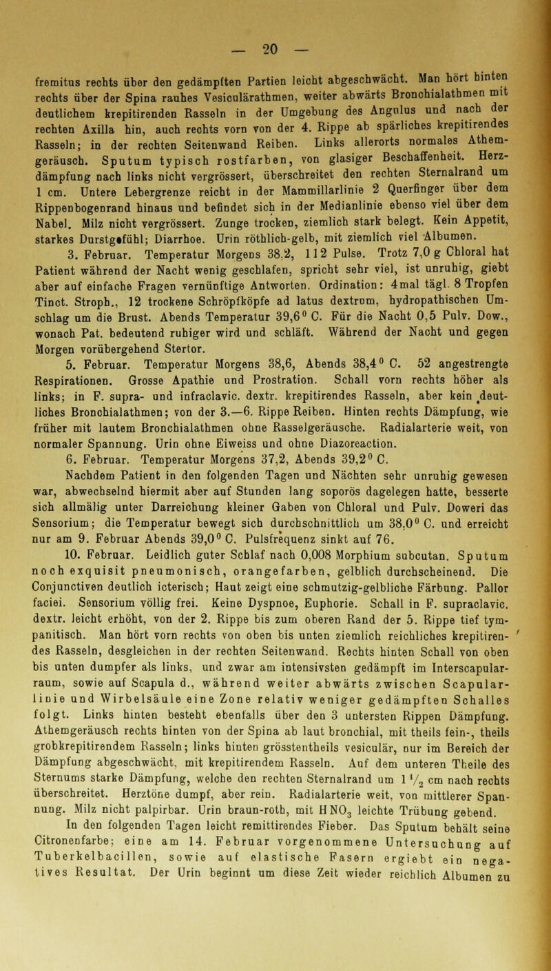 fremitus rechts über den gedämpften Partien leicht abgeschwächt. Man hört hinten rechts über der Spina rauhes Vesicalärathmen, weiter abwärts Bronchialathmen mit deutlichem krepitirenden Rasseln in der Umgebung des Angnlus und nach der rechten Äxilla hin, auch rechts vorn von der 4. Rippe ab spärliches krepitirendes Rasseln; in der rechten Seitenwand Reiben. Links allerorts normales Athem- geräusch. Sputum typisch rostfarben, von glasiger Beschaffenheit. Herz- dämpfung nach links nicht vergrössert, überschreitet den rechten Sternalrand um 1 cm. Untere Lebergrenze reicht in der Mammillarlinie 2 Querfinger über dem Rippenbogenrand hinaus und befindet sich in der Medianlinie ebenso viel über dem Nabel. Milz nicht vergrössert. Zunge trocken, ziemlich stark belegt. Kein Appetit, starkes Durstg«fühl; Diarrhoe. Urin röthlich-gelb, mit ziemlich viel Albumen. 3. Februar. Temperatur Morgens 38;2, 11 2 Pulse. Trotz 7,0 g Cbloral hat Patient während der Nacht wenig geschlafen, spricht sehr viel, ist unruhig, giebt aber auf einfache Fragen vernünftige Antworten. Ordination: 4mal tägl. 8 Tropfen Tinct. Stroph., 12 trockene Schröpfköpfe ad latus dextrom, hydropathischen Um- schlag um die Brust. Abends Temperatur 39,6° C. Für die Nacht 0,5 Pulv. Dow., wonach Pat. bedeutend ruhiger wird und schläft. Während der Nacht und gegen Morgen vorübergehend Stertor. 5. Februar. Temperatur Morgens 38,6, Abends 38,4° C. 52 angestrengte Respirationen. Grosse Apathie und Prostration. Schall vorn rechts höher als links; in F. supra- und infraclavic. dextr. krepitirendes Rasseln, aber kein deut- liches Bronchialathmen; von der 3.-6. Rippe Reiben. Hinten rechts Dämpfung, wie früher mit lautem Bronchialathmen ohne Rasselgeräusche. Radialarterie weit, von normaler Spannung. Urin ohne Eiweiss und ohne Diazoreaction. 6. Februar. Temperatur Morgens 37,2, Abends 39,2° C. Nachdem Patient in den folgenden Tagen und Nächten sehr unruhig gewesen war, abwechselnd hiermit aber auf Stunden lang soporös dagelegen hatte, besserte sich allmälig unter Darreichung kleiner Gaben von Chloral und Pulv. Doweri das Sensorium; die Temperatur bewegt sich durchschnittlich um 38.0° C. und erreicht nur am 9. Februar Abends 39,0° C. Pulsfrequenz sinkt auf 76. 10. Februar. Leidlich guter Schlaf nach 0,008 Morphium subcutan. Sputum noch exquisit pneumonisch, orangefarben, gelblich durchscheinend. Die Conjunctiven deutlich icterisch; Haut zeigt eine schmutzig-gelbliche Färbung. Pallor faciei. Sensorium völlig frei. Keine Dyspnoe, Euphorie. Schall in F. supraclavic. dextr. leicht erhöht, von der 2. Rippe bis zum oberen Rand der 5. Rippe tief tym- panitisch. Man hört vorn rechts von oben bis unten ziemlich reichliches krepitiren- des Rasseln, desgleichen in der rechten Seitenwand. Rechts hinten Schall von oben bis unten dumpfer als links, und zwar am intensivsten gedämpft im Interscapular- raum, sowie auf Scapula d., während weiter abwärts zwischen Scapular- linie und Wirbelsäule eine Zone relativ weniger gedämpften Schalles folgt. Links hinten besteht ebenfalls über den 3 untersten Rippen Dämpfung. Athemgeräusch rechts hinten von der Spina ab laut bronchial, mit theils fein-, theils grobkrepitirendem Rasseln; links hinten grösstentheils vesiculär, nur im Bereich der Dämpfung abgeschwächt, mit krepitirendem Rasseln. Auf dem unteren Theile des Sternums starke Dämpfung, welche den rechten Sternalrand um 1 V2 cm nach rechts überschreitet. Herztöne dumpf, aber rein. Radialarterie weit, von mittlerer Span- nung. Milz nicht palpirbar. Urin braun-roth, mit HN03 leichte Trübung gebend. In den folgenden Tagen leicht remittirendes Fieber. Das Sputum behält seine Citronenfarbe; eine am 14. Februar vorgenommene Untersuchung auf Tuberkelbaci llen, sowie auf elastische Fasern ergiebt ein nega- tives Resultat. Der Urin beginnt um diese Zeit wieder reichlich Albumen zu
