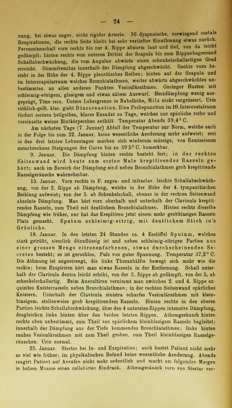 nung, bei etwas enger, nicht rigider Arterie. 36 dyspnoische, vorwiegend costale Respirationen, die rechte Seite bleibt bei sehr vertiefter Einathmung etwas zurück. Percnssionschall vorn rechts bis zur 4. Rippe abnorm laut und tief, von da leicht gedämpft; hinten reohts vom unteren Drittel der Scapula bis zum Rippenbogenrand Schallabschwächung, die vom Angulus abwärts einen schenkelschallaitigen Grad erreicht. Stimmfremitus innerhalb der Dämpfung abgeschwächt. Rechts vorn be- steht in der Höhe der 4. Rippe pleuritisches Reiben; hinten auf der Scapula und im Interscapularraum weiches Bronchialathmen, weiter abwärts abgeschwächtes un- bestimmtes, an allen anderen Punkten Vesiculärathmen. Geringer Husten mit schleimig-eitrigem, glasigem und etwas zähem Auswurf. Herzdämpfung wenig aus- geprägt, Töne rein, untere Lebergrenze in Nabelhöhe, Milz nicht vergrössert. Urin röthlich-gelb, klar, giebt Diazoreaction. Eine Probepunction im lO.Intercostalraum fördert seröses hellgelbes, klares Exsudat zu Tage, welches nur spärliche rothe und vereinzelte weisse Blutkörperchen enthält. Temperatur Abends 39,4° C. Am nächsten Tage (7. Januar) Abfall der Temperatur zur Norm, welche auch in der Folge bis zum 22. Januar, keine wesentliche Aenderung mehr aufweist; erst in den drei letzten Lebenstagen machen sich wiederum massige, von Remissionen unterbrochene Steigungen der Curve bis zu 39 5° C. bemerkbar. 9. Januar. Die Dämpfung hinten rechts besteht fort; in der rechten S'eitenwand wird heute zum ersten Male krepitirendes Rasseln ge- hört; auch im Bereich der Dämpfung sind neben Bronchialathmen grob krepitirende Rasselgeräusche wahrnehmbar. 15. Januar. Vorn rechts in F. supra- und infraclav. leichte Schallabschwäch- ung, von der 2. Rippe ab Dämpfung, welche in der Höhe der 4. tympanitischen Beiklang aufweist; von der 5. ab Schenkelschall, ebenso in der rechten Seitenwand absolute Dämpfung. Man hört vorn oberhalb und unterhalb der Clavicula krepiti- rendes Rasseln, zum Theil mit deutlichem Bronchialathmen. Hinten rechts dieselbe Dämpfung wie früher, nur hat das Krepitiren jetzt einem mehr grobblasigen Rasseln Platz gemacht. Sputum schleimig-eitrig, mit deutlichem Stich in's Grünliche. 18. Januar. In den letzten 24 Stunden ca. 4 Esslöffel Sputum, welches stark getrübt, ziemlich dünnflüssig ist und neben schleimig-eitrigen Partien aus einer grossen Menge citronenfarbenen, etwas durchscheinenden Se- cretes besteht; es ist geruchlos. Puls von guter Spannung. Temperatur 37,2° C. Die Athmung ist angestrengt, die linke Thoraxhälfte bewegt sich mehr wie die rechte; beim Exspiriren hört man eLwas Rasseln in der Entfernung. Schall unter- halb der Clavicula dextra leicht erhöht, von der 3. Rippe ab gedämpft, von der 5. ab schenkelschallartig. Beim Auscultiren vernimmt man zwischen 2. und 4. Rippe ex- quisites Knisterrasseln neben Bronchialathmen; in der rechten Seitenwand spärliches Knistern. Unterhalb der Clavicula sinistra scharfes Vesiculärathmen mit klein- blasigem, stellenweise grob krepitirendem Rasseln. Hinten rechts in den oberen Partien leichte Schallabschwächung, über den 4 untersten Rippen intensive Dämpfung, desgleichen links hinten über den beiden letzten Rippen. Athemgeräusch hinten rechts oben unbestimmt, zum Theil von spärlichem kleinblasigem Rasseln begleitet; innerhalb der Dämpfung aus der Tiofe kommendes Bronchialathmen; links hinten rauhes Vesiculärathmen mit zum Theil groben, zum Theil kleinblasigen Rasselge- räuschen. Urin normal. 25. Januar. Stertor bei In- und Exspiration; auch hustet Patient nicht mehr so viel wie früher; im physikalischen Befund keine wesentliche Aenderung. Abends reagirt Patient auf Anrufen nicht mehr ordentlich und macht am folgenden Morgen in hohem Mnasse einen collabirten Eindruck. Athemgeräusch vorn von Stertor ver-