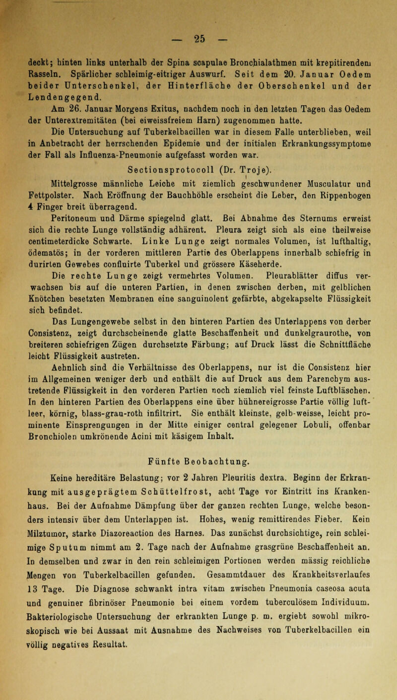 deckt; hinten links unterhalb der Spina scapalae Bronchialathmen mit krepitirenderu Rasseln. Spärlicher schleimig-eitriger Auswurf. Seit dem 20. Januar Oedem beider Unterschenkel, der Hinterfläche der Oberschenkel und der Lendengegend. Am 26. Januar Morgens Exitus, nachdem noch in den letzten Tagen das Oedem der Unterextremitäten (bei eiweissfreiem Harn) zugenommen hatte. Die Untersuchung auf Tuberkelbacillen war in diesem Falle unterblieben, weil in Anbetracht der herrschenden Epidemie und der initialen Erkrankungssymptome der Fall als Influenza-Pneumonie aufgefasst worden war. Sectionsprotocoll (Dr. Troje). Mittelgrosse männliche Leiche mit ziemlich geschwundener Musculatur und Fettpolster. Nach Eröffnung der Bauchhöhle erscheint die Leber, den Rippenbogen 4 Finger breit überragend. Peritoneum und Därme spiegelnd glatt. Bei Abnahme des Sternums erweist sich die rechte Lunge vollständig adhärent. Pleura zeigt sich als eine theilweise centimeterdicke Schwarte. Linke Lunge zeigt normales Volumen, ist lufthaltig, ödematös; in der vorderen mittleren Partie des Oberlappens innerhalb schiefrig in durirten Gewebes confluirte Tuberkel und grössere Käseherde. Die rechte Lunge zeigt vermehrtes Volumen. Pleurablätter diffus ver- wachsen bis auf die unteren Partien, in denen zwischen derben, mit gelblichen Knötchen besetzten Membranen eine sanguinolent gefärbte, abgekapselte Flüssigkeit sich befindet. Das Lungengewebe selbst in den hinteren Partien des Unterlappens von derber Consistenz, zeigt durchscheinende glatte Beschaffenheit und dunkelgraurothe, von breiteren schiefrigen Zügen durchsetzte Färbung; auf Druck lässt die Schnittfläche leicht Flüssigkeit austreten. Aehnlich sind die Verhältnisse des Oberlappens, nur ist die Consistenz hier im Allgemeinen weniger derb und enthält die auf Druck aus dem Parenchym aus- tretende Flüssigkeit in den vorderen Partien noch ziemlich viel feinste Luftbläschen. In den hinteren Partien des Oberlappens eine über hühnereigrosse Partie völlig luft- leer, körnig, blass-grau-roth infiltrirt. Sie enthält kleinste, gelb-weisse, leicht pro- minente Einsprengungen in der Mitte einiger central gelegener Lobuli, offenbar Bronchiolen umkrönende Acini mit käsigem Inhalt. Fünfte Beobachtung. Keine hereditäre Belastung; vor 2 Jahren Pleuritis dextra. Beginn der Erkran- kung mit ausgeprägtem Schüttelfro st, acht Tage vor Eintritt ins Kranken- haus. Bei der Aufnahme Dämpfung über der ganzen rechten Lunge, welche beson- ders intensiv über dem Unterlappen ist. Hohes, wenig remittirendes Fieber. Kein Milztumor, starke Diazoreaction des Harnes. Das zunächst durchsichtige, rein schlei- mige Sputum nimmt am 2. Tage nach der Aufnahme grasgrüne Beschaffenheit an. In demselben und zwar in den rein schleimigen Portionen werden massig reichliche Mengen von Tuberkelbacillen gefunden. Gesammtdauer des Krankheitsverlaufes 13 Tage. Die Diagnose schwankt intra vitam zwischen Pneumonia caseosa acuta und genuiner fibrinöser Pneumonie bei einem vordem tuberculösem Individuum. Bakteriologische Untersuchung der erkrankten Lunge p. m. ergiebt sowohl mikro- skopisch wie bei Aussaat mit Ausnahme des Nachweises von Tuberkelbacillen ein völlig negatives Resultat.