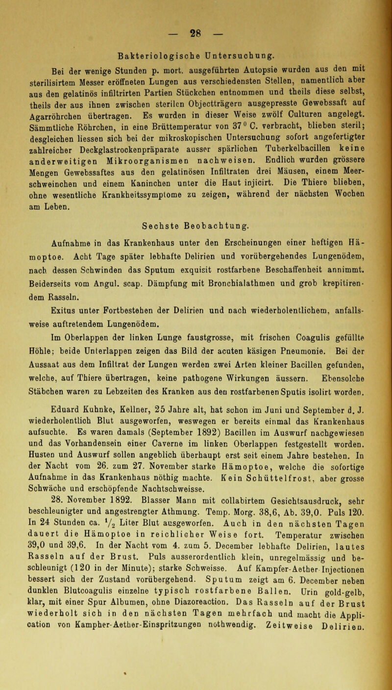 Bakteriologische Untersuchung. Bei der wenige Stunden p. mort. ausgeführten Autopsie wurden aus den mit sterilisirtem Messer eröffneten Lungen aus verschiedensten Stellen, namentlich aber aus den gelatinös infiltrirten Partien Stückchen entnommen und theils diese selbst, theils der aus ihnen zwischen sterilen Objectträgern ausgepresste Gewebssaft auf Agarröhrchen übertragen. Es wurden in dieser Weise zwölf Culturen angelegt. Sämmtliche Röhrchen, in eine Brüttemperatur von 37° C. verbracht, blieben steril; desgleichen liesseu sich bei der mikroskopischen Untersuchung sofort angefertigter zahlreicher Deckglastrockenpräparate ausser spärlichen Tuberkelbacillen keine anderweitigen Mikroorganismen nachweisen. Endlich wurden grössere Mengen Gewebssaftes aus den gelatinösen Infiltraten drei Mäusen, einem Meer- schweinchen und einem Kaninchen unter die Haut injicirt. Die Thiere blieben, ohne wesentliche Krankheitssymplome zu zeigen, während der nächsten Wochen am Leben. Sechste Beobachtung. Aufnahme in das Krankenhaus unter den Erscheinungen einer heftigen Hä- moptoe. Acht Tage später lebhafte Delirien und vorübergehendes Lungenödem, nach dessen Schwinden das Sputum exquisit rostfarbene Beschaffenheit annimmt. Beiderseits vom Angul. scap. Dämpfung mit Bronchialathmen und grob krepitiren- dem Rasseln. Exitus unter Fortbestehen der Delirien und nach wiederholentlichem, anfalls- weise auftretendem Lungenödem. Im Oberlappen der linken Lunge faustgrosse, mit frischen Coagulis gefüllte Höhle; beide Unterlappen zeigen das Bild der acuten käsigen Pneumonie. Bei der Aussaat aus dem Infiltrat der Lungen werden zwei Arten kleiner Bacillen gefunden, welche, auf Thiere übertragen, keine pathogene Wirkungen äussern. Ebensolche Stäbchen waren zu Lebzeiten des Kranken aus den rostfarbenen Sputis isolirt worden. Eduard Kuhnke, Kellner, 25 Jahre alt, hat schon im Juni und September d. J. wiederholentlioh Blut ausgeworfen, weswegen er bereits einmal das Krankenhaus aufsuchte. Es waren damals (September 1892) Bacillen im Auswurf nachgewiesen und das Vorhandensein einer Caverne im linken Oberlappen festgestellt worden. Husten und Auswurf sollen angeblich überhaupt erst seit einem Jahre bestehen. In der Nacht vom 26. zum 27. November starke Hämoptoe, welche die sofortige Aufnahme in das Krankenhaus nöthig machte. Kein Schüttelfrost, aber grosse Schwäche und erschöpfende Nachtschweisse. 28. November 1892. Blasser Mann mit collabirtem Gesichtsausdruck, sehr beschleunigter und angestrengter Athmung. Temp. Morg. 38,6, Ab. 39,0. Puls 120. In 24 Stunden ca. l/2 Liter Blut ausgeworfen. Auch in den nächsten Tagen dauert die Hämoptoe in reichlicher Weise fort. Temperatur zwischen 39,0 und 39,6. In der Nacht vom 4. zum 5. December lebhafte Delirien, lautes Rasseln auf der Brust. Puls ausserordentlich klein, unregelmässig und be- schleunigt (120 in der Minute); starke Schweisse. Auf Kampfer-Aether Injectionen bessert sich der Zustand vorübergehend. Sputum zeigt am 6. December neben dunklen Blutcoagulis einzelne typisch rostfarbene Ballen. Urin gold-gelb, klar, mit einer Spur Albumen, ohne Diazoreaction. Das Rasseln auf der Brust wiederholt sich in den nächsten Tagen mehrfach und macht die Appli- cation von Kampher-Aether-Einspritzungen nothwendig. Zeitweise Delirien.