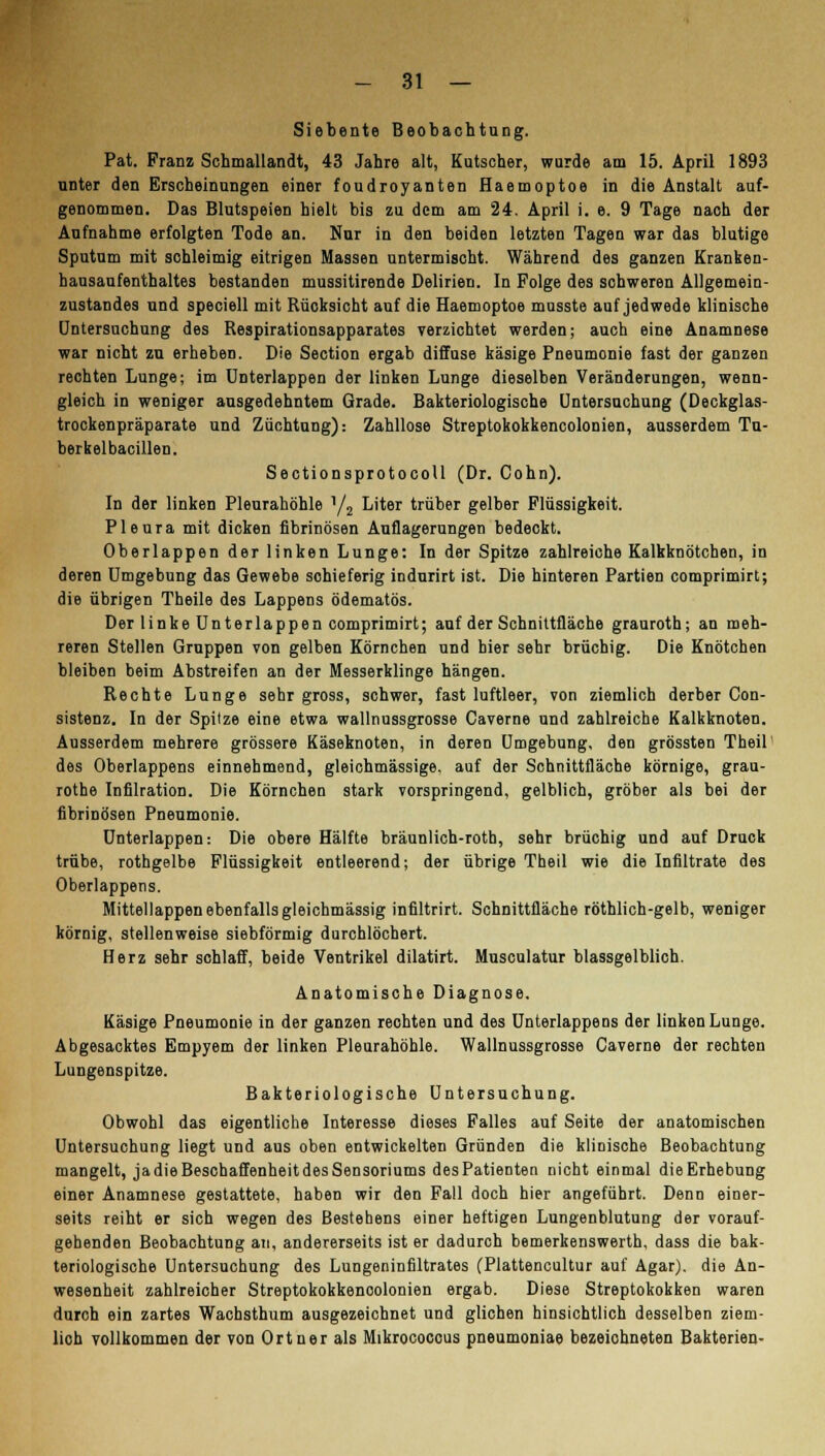 Siebente Beobachtung. Pat. Franz Schmallandt, 43 Jahre alt, Kutscher, wurde am 15. April 1893 unter den Erscheinungen einer foudroyanten Haemoptoe in die Anstalt auf- genommen. Das Blutspeien hielt bis zu dem am 24. April i. e. 9 Tage nach der Aufnahme erfolgten Tode an. Nur in den beiden letzten Tagen war das blutige Sputum mit schleimig eitrigen Massen untermischt. Während des ganzen Kranken- hausaufenthaltes bestanden mussitirende Delirien. In Folge des schweren Allgemein- zustandes und speciell mit Rücksicht auf die Haemoptoe musste auf jedwede klinische Untersuchung des Respirationsapparates verzichtet werden; auch eine Anamnese war nicht zu erheben. Die Section ergab diffuse käsige Pneumonie fast der ganzen rechten Lunge; im Unterlappen der linken Lunge dieselben Veränderungen, wenn- gleich in weniger ausgedehntem Grade. Bakteriologische Untersuchung (Deckglas- trockenpräparate und Züchtung): Zahllose Streptokokkencolonien, ausserdem Tu- berkelbacillen. Sectionsprotocoll (Dr. Cohn). In der linken Pleurahöhle Y2 Liter trüber gelber Flüssigkeit. Pleura mit dicken fibrinösen Auflagerungen bedeckt. Oberlappen der linken Lunge: In der Spitze zahlreiche Kalkknötchen, in deren Umgebung das Gewebe sohieferig indurirt ist. Die hinteren Partien comprimirt; die übrigen Theile des Lappens ödematös. Der linke Unterlappen comprimirt; auf der Schnittfläche grauroth; an meh- reren Stellen Gruppen von gelben Körnchen und hier sehr brüchig. Die Knötchen bleiben beim Abstreifen an der Messerklinge hängen. Rechte Lunge sehr gross, schwer, fast luftleer, von ziemlich derber Con- sistenz. In der Spilze eine etwa wallnussgrosse Caverne und zahlreiche Kalkknoten. Ausserdem mehrere grössere Käseknoten, in deren Umgebung, den grössten Theil des Oberlappens einnehmend, gleichmässige. auf der Schnittfläche körnige, grau- rothe Infilration. Die Körnchen stark vorspringend, gelblich, gröber als bei der fibrinösen Pneumonie. Unterlappen: Die obere Hälfte bräunlich-roth, sehr brüchig und auf Druck trübe, rothgelbe Flüssigkeit entleerend; der übrige Theil wie die Infiltrate des Oberlappens. Mittellappen ebenfalls gleichmässig infiltrirt. Schnittfläche röthlich-gelb, weniger körnig, stellenweise siebförmig durchlöchert. Herz sehr schlaff, beide Ventrikel dilatirt. Musculatur blassgelblich. Anatomische Diagnose. Käsige Pneumonie in der ganzen rechten und des Unterlappens der linken Lunge. Abgesacktes Empyem der linken Pleurahöhle. Wallnussgrosse Caverne der rechten Lungenspitze. Bakteriologische Untersuchung. Obwohl das eigentliche Interesse dieses Falles auf Seite der anatomischen Untersuchung liegt und aus oben entwickelten Gründen die klinische Beobachtung mangelt, ja die Beschaffenheit des Sensoriums desPatienten nicht einmal dieErhebung einer Anamnese gestattete, haben wir den Fall doch hier angeführt. Denn einer- seits reiht er sich wegen des Bestehens einer heftigen Lungenblutung der vorauf- gehenden Beobachtung an, andererseits ist er dadurch bemerkenswerth, dass die bak- teriologische Untersuchung des Lungeninfiltrates (Plattencultur auf Agar), die An- wesenheit zahlreicher Streptokokkenoolonien ergab. Diese Streptokokken waren durch ein zartes Wachsthum ausgezeichnet und glichen hinsichtlich desselben ziem- lich vollkommen der von Ort ner als Mikrococcus pneumoniae bezeichneten Bakterien-