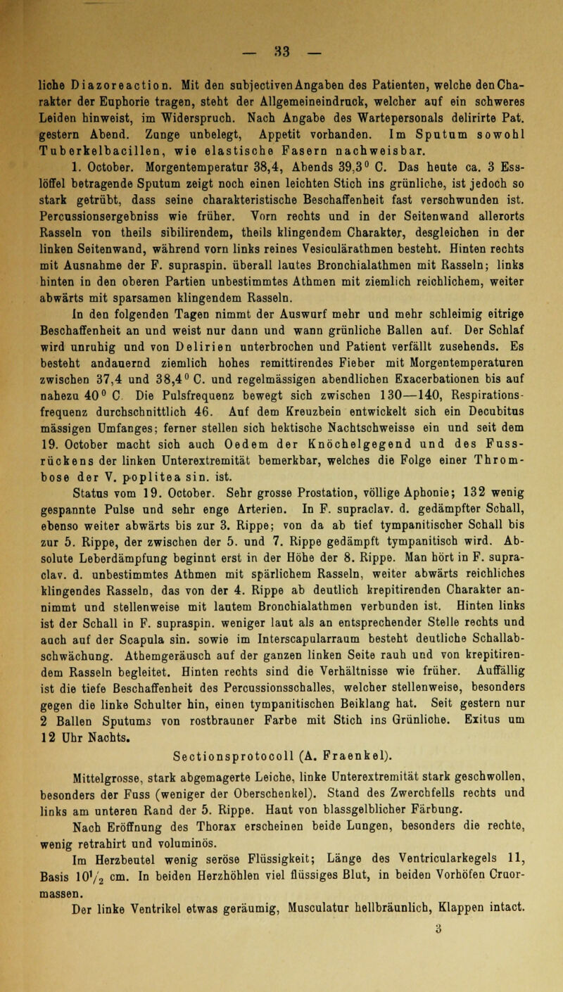 Hohe Diazoreaction. Mit den subiectivenAngaben des Patienten, welche denCha- rakter der Euphorie tragen, steht der Allgemeineindmok, welcher auf ein schweres Leiden hinweist, im Widerspruch. Nach Angabe des Wartepersonals delirirte Pat. gestern Abend. Zunge unbelegt, Appetit vorhanden. Im Sputum sowohl Tuberkelbacillen, wie elastische Fasern nachweisbar. 1. October. Morgentemperatur 38,4, Abends 39,3° C. Das heute ca. 3 Ess- löffel betragende Sputum zeigt noch einen leichten Stich ins grünliche, ist jedoch so stark getrübt, dass seine charakteristische Beschaffenheit fast verschwunden ist. Percussionsergebniss wie früher. Vorn rechts und in der Seitenwand allerorts Rasseln von theils sibilirendem, theils klingendem Charakter, desgleichen in der linken Seitenwand, während vorn links reines Vesiculärathmen besteht. Hinten rechts mit Ausnahme der F. supraspin. überall lautes Bronchialathmen mit Rasseln; links hinten in den oberen Partien unbestimmtes Athmen mit ziemlich reichlichem, weiter abwärts mit sparsamen klingendem Rasseln. In den folgenden Tagen nimmt der Auswurf mehr und mehr schleimig eitrige Beschaffenheit an und weist nur dann und wann grünliche Ballen auf. Der Schlaf wird unruhig und von Delirien unterbrochen und Patient verfällt zusehends. Es besteht andauernd ziemlich hohes remittirendes Fieber mit Morgentemperaturen zwischen 37,4 und 38,4° C. und regelmässigen abendlichen Exacerbationen bis auf nahezu 40° C Die Pulsfrequenz bewegt sich zwischen 130—140, Respirations- frequenz durchschnittlich 46. Auf dem Kreuzbein entwickelt sich ein Decubitus massigen Dmfanges; ferner stellen sich hektische Nachtschweisse ein und seit dem 19. October macht sich auch Oedem der Knöchelgegend und des Fuss- rückens der linken Unterextremität bemerkbar, welches die Folge einer Throm- bose der V. poplitea sin. ist. Status vom 19. October. Sehr grosse Prostation, völlige Aphonie; 132 wenig gespannte Pulse und sehr enge Arterien. In F. supraclav. d. gedämpfter Schall, ebenso weiter abwärts bis zur 3. Rippe; von da ab tief tympanitisoher Schall bis zur 5. Rippe, der zwischen der 5. und 7. Rippe gedämpft tympanitisch wird. Ab- solute Leberdämpfung beginnt erst in der Höhe der 8. Rippe. Man hört in F. supra- clav. d. unbestimmtes Athmen mit spärlichem Rasseln, weiter abwärts reichliches klingendes Rasseln, das von der 4. Rippe ab deutlich krepitirenden Charakter an- nimmt und stellenweise mit lautem Bronchialathmen verbunden ist. Hinten links ist der Schall in F. supraspin. weniger laut als an entsprechender Stelle rechts und auch auf der Scapula sin. sowie im Interscapularraum besteht deutliche Schallab- schwächung. Athemgeräusch auf der ganzen linken Seite rauh und von krepitiren- dem Rasseln begleitet. Hinten rechts sind die Verhältnisse wie früher. Auffällig ist die tiefe Beschaffenheit des Percussionsschalles, welcher stellenweise, besonders gegen die linke Schulter hin, einen tympanitischen Beiklang hat. Seit gestern nur 2 Ballen Sputums von rostbrauner Farbe mit Stich ins Grünliche. Exitus um 12 Uhr Nachts. Sectionsprotocoll (A. Fraenkel). Mittelgrosse, stark abgemagerte Leiche, linke Unterextremität stark geschwollen, besonders der Fuss (weniger der Oberschenkel). Stand des Zwerchfells rechts und links am unteren Rand der 5. Rippe. Haut von blassgelblicher Färbung. Nach Eröffnung des Thorax erscheinen beide Lungen, besonders die rechte, wenig retrahirt und voluminös. Im Herzbeutel wenig seröse Flüssigkeit; Länge des Ventricularkegels 11, Basis 10'/a cm. In beiden Herzhöhlen viel flüssiges Blut, in beiden Vorhöfen Crnor- massen. Der linke Ventrikel etwas geräumig, Musculatur hellbräunlich, Klappen intact. 3