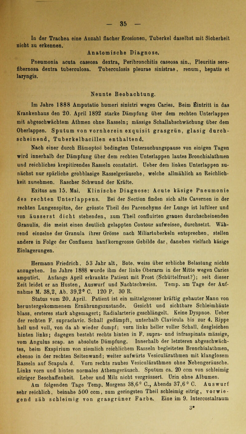 In der Trachea eine Anzahl flacher Erosionen, Tuberkel daselbst mit Sicherheit nicht zu erkennen. Anatomische Diagnose. Pneumonia acuta caseosa dextra, Peribronchitis caseosa sin., Pleuritis sero- flbernosa dextra tuberculosa. Tuberculosis pleurae sinistrae, renum, hepatis et laryngis. Neunte Beobachtung. Im Jahre 1888 Amputatio humeri sinistri wegen Caries. Beim Eintritt in das Krankenhaus den 20. April 1892 starke Dämpfung über dem rechten Unterlappen mit abgeschwächtem Athmen ohne Rasseln; massige Schallabschwächung über dem Oberlappen. Sputum von vornherein exquisit grasgrün, glasig durch- scheinend, Tuberkelbacillen enthaltend. Nach einer durch Hämoptoe bedingten Untersuchungspause von einigen Tagen wird innerhalb der Dämpfung über dem rechten Unterlappen lautes Bronchialathmen und reichliches krepitirendes Rasseln constatirt. Ueber dem linken Unterlappen zu- nächst nur spärliche grobblasige Rasselgeräusche, welche allmählich an Reichlich- keit zunehmen. Rascher Schwund der Kräfte. Exitus am 15. Mai. Klinische Diagnose: Acute käsige Pneumonie des rechten Unterlappens. Bei der Section finden sich alte Cavernen in der rechten Lungenspitze, der grösste Theil des Parenchyms der Lunge ist luftleer und von äusserst dicht stehenden, zum Theil confluirten grauen durchscheinenden Granulis, die meist einen deutlich gelappten Contour aufweisen, durchsetzt. Wäh- rend einzelne der Granula ihrer Grösse nach Miliartuberkeln entsprechen, stellen andere in Folge der Confluenz hanfkorngrosse Gebilde dar, daneben vielfach käsige Einlagerungen. Hermann Friedrich, 53 Jahr alt, Bote, weiss über erbliche Belastung nichts anzugeben. Im Jahre 1888 wurde ihm der linke Oberarm in der Mitte wegen Caries amputirt. Anfangs April erkrankte Patient mit Frost (Schüttelfrost?); seit dieser Zeit leidet er an Husten, Auswurf und Nachtschweiss. Temp. am Tage der Auf- nahme M. 38,2, Ab. 39,2° C. 120 P. 30 R. Status vom 20. April. Patient ist ein mittelgrosser kräftig gebauter Mann von heruntergekommenem Ernährungszustande. Gesicht und sichtbare Schleimhäute blass, ersteres stark abgemagert; Radialarterie geschlängelt. Keine Dyspnoe. Ueber der rechten F. supraclavic. Schall gedämpft, unterhalb Clavicula bis zur 4. Rippe hell und voll, von da ab wieder dumpf; vorn links heller voller Schall, desgleichen hinten links; dagegen besteht rechts hinten in F. supra- und infraspinata massige, vom Angulus scap. an absolute Dämpfung. Innerhalb der letzteren abgeschwäch- tes, beim Bxspirium von ziemlich reichlichem Rasseln begleitetes Bronchialathmen, ebenso in der rechten Seiten wand; weiter aufwärts Vesiculärathmen mit klanglosem Rasseln auf Scapula d. Vorn rechts rauhes Vesiculärathmen ohne Nebengeräusche. Links vorn und hinten normales Athemgeräusch. Sputum ca. 20 com von schleimig eitriger Beschaffenheit. Leber und Milz nicht vergrössert. Urin ohne Albumen. Am folgenden Tage Temp. Morgens 38,6° C, Abends 37,6° C. Auswurf sehr reichlich, beinahe 500 com, zum geringsten Theil schleimig eitrig, vorwie- gend zäb schleimig von grasgrüner Farbe. Eine im 9. Intercostalraum 3*