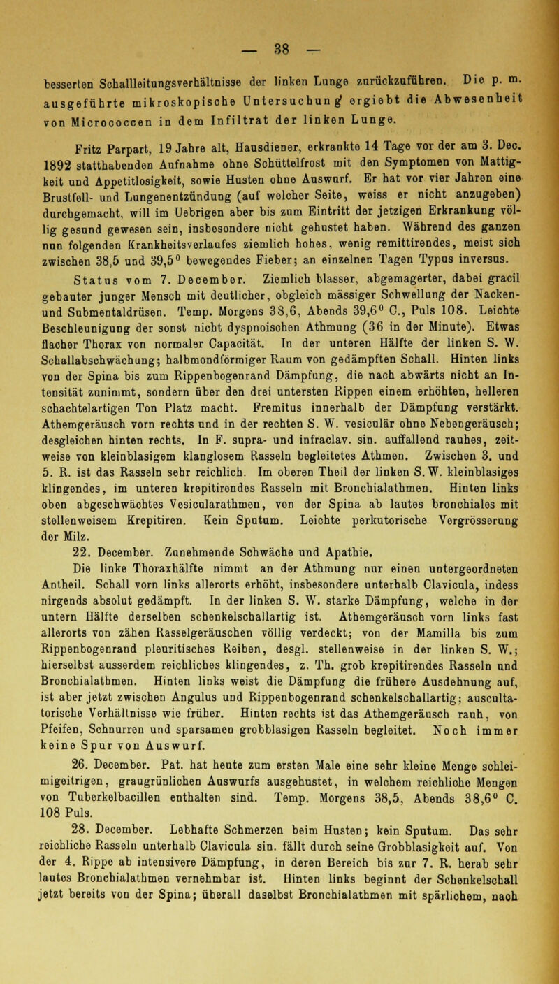 besserten Schallleitungsverhältnisse der linken Lunge zurückzuführen. Die p. m. ausgeführte mikroskopisohe Untersuchung ergiebt die Abwesenheit von Micrococcen in dem Infiltrat der linken Lunge. Fritz Parpart, 19 Jahre alt, Hausdiener, erkrankte 14 Tage vor der am 3. Dec. 1892 statthabenden Aufnahme ohne Schüttelfrost mit den Symptomen von Mattig- keit und Appetitlosigkeit, sowie Husten ohne Auswurf. Er hat vor vier Jahren eine Brustfell- und Lungenentzündung (auf welcher Seite, weiss er nicht anzugeben) durchgemacht, will im Uebrigen aber bis zum Eintritt der jetzigen Erkrankung völ- lig gesund gewesen sein, insbesondere nicht gehustet haben. Während des ganzen nun folgenden Krankheitsverlaufes ziemlich hohes, wenig remittirendes, meist sich zwischen 38,5 und 39,5° bewegendes Fieber; an einzelnen Tagen Typus inversus. Status vom 7. December. Ziemlich blasser, abgemagerter, dabei gracil gebauter junger Mensch mit deutlicher, obgleich massiger Schwellung der Nacken- und Submentaldrüsen. Temp. Morgens 38,6, Abends 39,6° C, Puls 108. Leichte Beschleunigung der sonst nicht dyspnoischen Athmung (36 in der Minute). Etwas flacher Thorax von normaler Capacität. In der unteren Hälfte der linken S. W. Schallabschwächung; halbmondförmiger Raum von gedämpften Schall. Hinten links von der Spina bis zum Rippenbogenrand Dämpfung, die nach abwärts nicht an In- tensität zunimmt, sondern über den drei untersten Rippen einem erhöhten, helleren schachtelartigen Ton Platz macht. Fremitus innerhalb der Dämpfung verstärkt. Athemgeräusch vorn rechts und in der rechten S. W. vesiculär ohne Nebengeräusch; desgleichen hinten rechts. In F. supra- und infraclav. sin. auffallend rauhes, zeit- weise von kleinblasigem klanglosem Rasseln begleitetes Athmen. Zwischen 3. und 5. R. ist das Rasseln sehr reichlich. Im oberen Theil der linken S.W. kleinblasiges klingendes, im unteren krepitirendes Rasseln mit Bronchialathmen. Hinten links oben abgeschwächtes Vesicularathmen, von der Spina ab lautes bronchiales mit stellenweisem Krepitiren. Kein Sputum. Leichte perkutorische Vergrösserung der Milz. 22. December. Zunehmende Schwäche und Apathie. Die linke Thoraxhälfte nimmt an der Athmung nur einen untergeordneten Antheil. Schall vorn links allerorts erhöht, insbesondere unterhalb Clavicula, indess nirgends absolut gedämpft. In der linken S. W. starke Dämpfung, welche in der untern Hälfte derselben schenkelschallartig ist. Athemgeräusch vorn links fast allerorts von zähen Rasselgeräuschen völlig verdeckt; von der Mamilla bis zum Rippenbogenrand pleuritisches Reiben, desgl. stellenweise in der linken S. W.; hierselbst ausserdem reichliches klingendes, z. Th. grob krepitirendes Rasseln und Bronchialathmen. Hinten links weist die Dämpfung die frühere Ausdehnung auf, ist aber jetzt zwischen Angulus und Rippenbogenrand schenkelschallartig; ausculta- torische Verhältnisse wie früher. Hinten rechts ist das Athemgeräusch rauh, von Pfeifen, Schnurren und sparsamen grobblasigen Rasseln begleitet. Noch immer keine Spur von Auswurf. 26. December. Pat. hat heute zum ersten Male eine sehr kleine Menge schlei- migeitrigen, graugrünliohen Auswurfs ausgehustet, in welohem reichliche Mengen von Tuberkelbacillen enthalten sind. Temp. Morgens 38,5, Abends 38,6° C. 108 Puls. 28. December. Lebhafte Schmerzen beim Husten; kein Sputum. Das sehr reichliche Rasseln unterhalb Clavicula sin. fällt durch seine Grobblasigkeit auf. Von der 4. Rippe ab intensivere Dämpfung, in deren Bereich bis zur 7. R. herab sehr lautes Bronchialathmen vernehmbar ist. Hinten links beginnt der Schenkelschall jetzt bereits von der Spina; überall daselbst Bronchialathmen mit spärliohem, nach