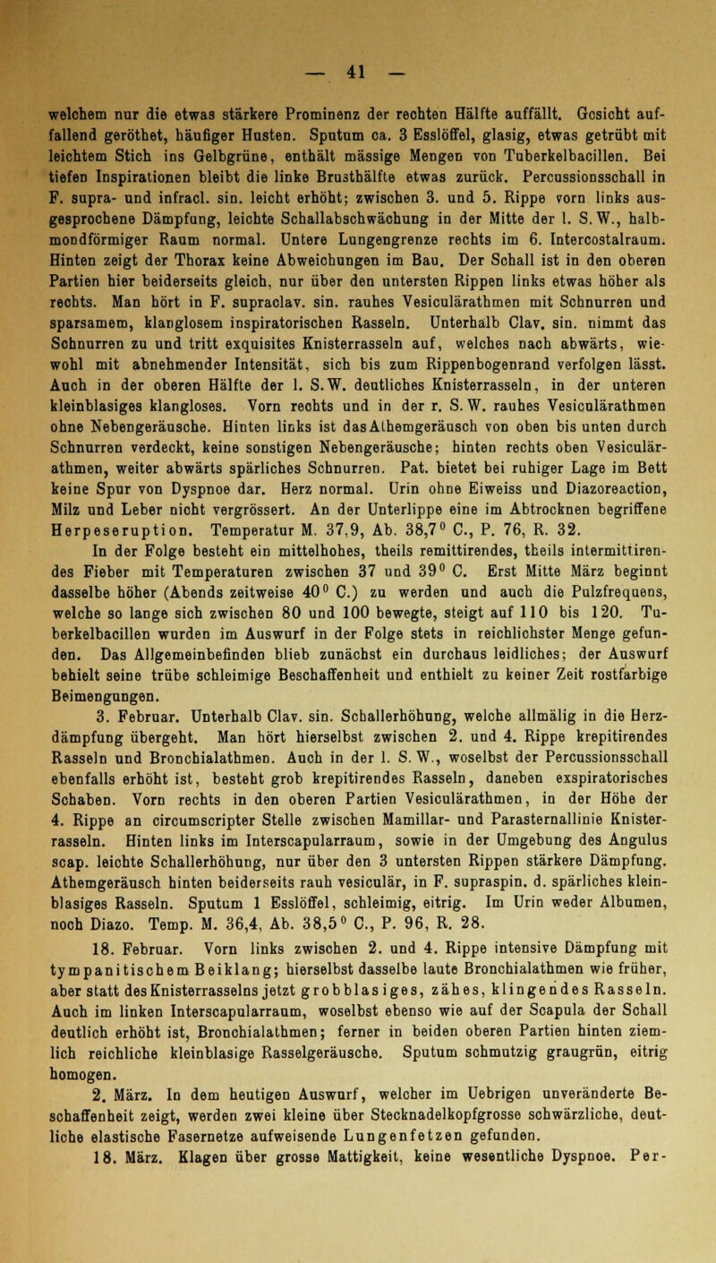 welchem nur die etwas stärkere Prominenz der rechten Hälfte auffällt. Gesicht auf- fallend geröthet, häufiger Husten. Sputum ca. 3 Esslöffel, glasig, etwas getrübt mit leichtem Stich ins Gelbgrüne, enthält massige Mengen von Tuberkelbacillen. Bei tiefen Inspirationen bleibt die linke Brusthälfte etwas zurück. Percussionsschall in F. supra- und infracl. sin. leicht erhöht; zwischen 3. und 5. Rippe vorn links aus- gesprochene Dämpfung, leichte Schallabschwächung in der Mitte der 1. S.W., halb- mondförmiger Raum normal. Untere Lungengrenze rechts im 6. Intercostalraum. Hinten zeigt der Thorax keine Abweichungen im Bau. Der Schall ist in den oberen Partien hier beiderseits gleich, nur über den untersten Rippen links etwas höher als rechts. Man hört in F. supraclav. sin. rauhes Vesiculärathmen mit Schnurren und sparsamem, klanglosem inspiratorischen Rasseln. Unterhalb Clav. sin. nimmt das Schnurren zu und tritt exquisites Knisterrasseln auf, welches nach abwärts, wie- wohl mit abnehmender Intensität, sich bis zum Rippenbogenrand verfolgen lässt. Auch in der oberen Hälfte der 1. S.W. deutliches Knisterrasseln, in der unteren kleinblasiges klangloses. Vorn reohts und in der r. S.W. rauhes Vesiculärathmen ohne Nebengeräusche. Hinten links ist dasAlhemgeräusch von oben bis unten durch Schnurren verdeckt, keine sonstigen Nebengeräusche; hinten rechts oben Vesiculär- athmen, weiter abwärts spärliches Schnurren. Pat. bietet bei ruhiger Lage im Bett keine Spur von Dyspnoe dar. Herz normal. Urin ohne Ei weiss und Diazoreaction, Milz und Leber nicht vergrössert. An der Unterlippe eine im Abtrocknen begriffene Herpeseruption. Temperatur M. 37,9, Ab. 38,7° C, P. 76, R. 32. In der Folge besteht ein mittelhohes, theils remittirendes, theils intermittiren- des Fieber mit Temperaturen zwischen 37 und 39° C. Erst Mitte März beginnt dasselbe höher (Abends zeitweise 40° C.) zu werden und auch die Pulzfrequens, welche so lange sich zwischen 80 und 100 bewegte, steigt auf 110 bis 120. Tu- berkelbacillen wurden im Auswurf in der Folge stets in reichlichster Menge gefun- den. Das Allgemeinbefinden blieb zunächst ein durchaus leidliches; der Auswurf behielt seine trübe schleimige Beschaffenheit und enthielt zu keiner Zeit rostfarbige Beimengungen. 3. Februar. Unterhalb Clav. sin. Schallerhöhung, welche allmälig in die Herz- dämpfung übergeht. Man hört hierselbst zwischen 2. und 4. Rippe krepitirendes Rasseln und Bronchialathmen. Auch in der 1. S. W., woselbst der Percussionsschall ebenfalls erhöht ist, besteht grob krepitirendes Rasseln, daneben exspiratorisches Schaben. Vorn rechts in den oberen Partien Vesiculärathmen, in der Höhe der 4. Rippe an circumscripter Stelle zwischen Mamillar- und ParaSternallinie Knister- rasseln. Hinten links im Interscapularraum, sowie in der Umgebung des Angulus scap. leichte Schallerhöhung, nur über den 3 untersten Rippen stärkere Dämpfung. Athemgeräusch hinten beiderseits rauh vesiculär, in F. supraspin. d. spärliches klein- blasiges Rasseln. Sputum 1 Esslöffel, schleimig, eitrig. Im Urin weder Albumen, noch Diazo. Temp. M. 36,4, Ab. 38,5° C, P. 96, R. 28. 18. Februar. Vorn links zwischen 2. und 4. Rippe intensive Dämpfung mit tympanitischem Beiklang; hierselbst dasselbe laute Bronchialathmen wie früher, aber statt des Knisterrasseins jetzt grobblasiges, zähes, klingendes Rasseln. Auch im linken Interscapularraum, woselbst ebenso wie auf der Scapula der Schall deutlich erhöht ist, Bronchialathmen; ferner in beiden oberen Partien hinten ziem- lich reichliche kleinblasige Rasselgeräusche. Sputum schmutzig graugrün, eitrig homogen. 2. März. In dem heutigen Auswurf, welcher im Uebrigen unveränderte Be- schaffenheit zeigt, werden zwei kleine über Stecknadelkopfgrosse schwärzliche, deut- liche elastische Fasernetze aufweisende Lungenfetzen gefunden. 18. März. Klagen über grosse Mattigkeit, keine wesentliche Dyspnoe. Per-