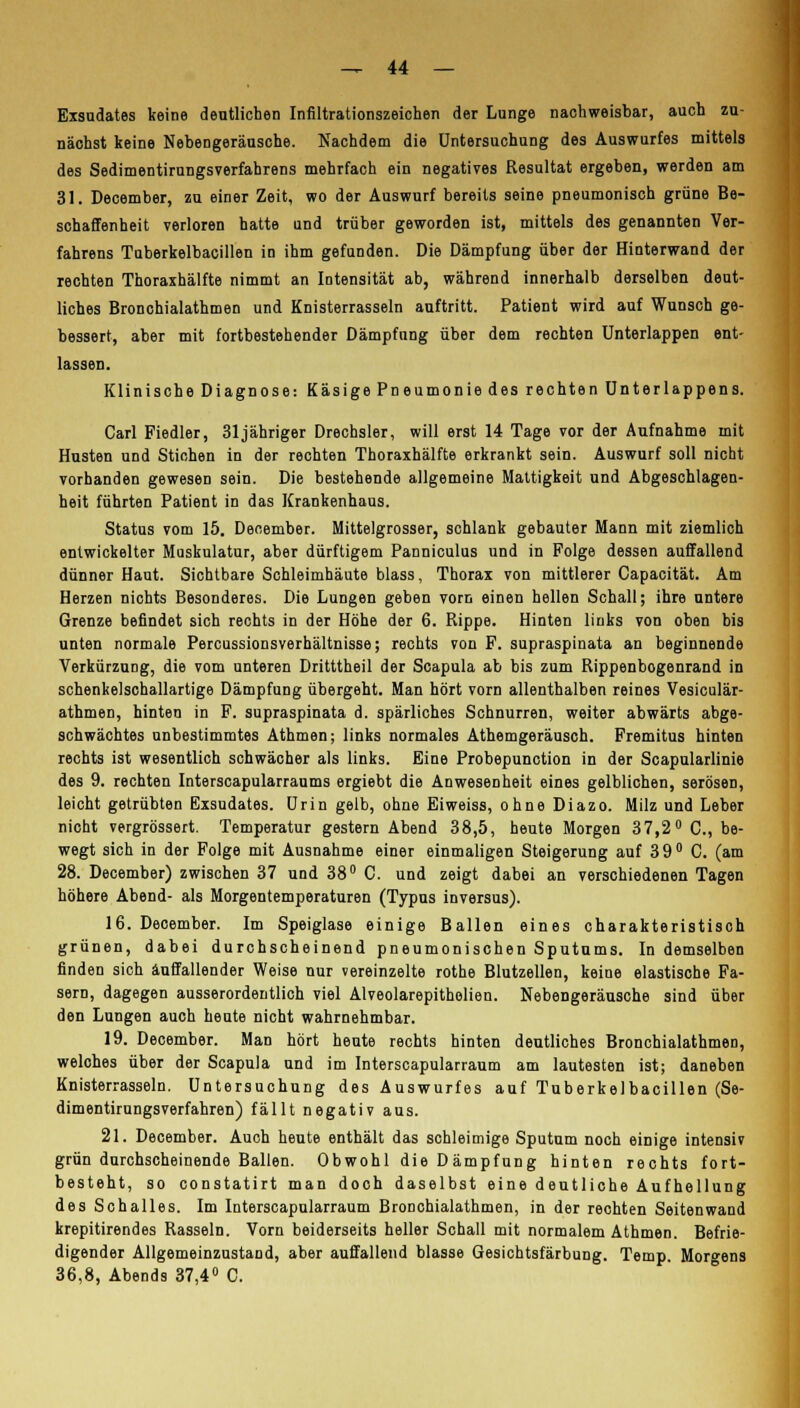 Exsudates keine deutlichen Infiltrationszeichen der Lunge nachweisbar, auch zu- nächst keine Nebengeräusche. Nachdem die Untersuchung des Auswurfes mittels des Sedimentirungsverfahrens mehrfach ein negatives Resultat ergeben, werden am 31. December, zu einer Zeit, wo der Auswurf bereits seine pneumonisch grüne Be- schaffenheit verloren hatte und trüber geworden ist, mittels des genannten Ver- fahrens Tuberkelbacillen in ihm gefunden. Die Dämpfung über der Hinterwand der rechten Thoraxhälfte nimmt an Intensität ab, während innerhalb derselben deut- liches Bronchialathmen und Knisterrasseln auftritt. Patient wird auf Wunsch ge- bessert, aber mit fortbestehender Dämpfung über dem rechten Unterlappen ent- lassen. Klinische Diagnose: Käsige Pneumonie des rechten Unterlappens. Carl Fiedler, 31jähriger Drechsler, will erst 14 Tage vor der Aufnahme mit Husten und Stichen in der rechten Thoraxhälfte erkrankt sein. Auswurf soll nicht vorhanden gewesen sein. Die bestehende allgemeine Mattigkeit und Abgeschlagen- heit führten Patient in das Krankenhaus. Status vom 15. December. Mittelgrosser, schlank gebauter Mann mit ziemlich entwickelter Muskulatur, aber dürftigem Panniculus und in Folge dessen auffallend dünner Haut. Sichtbare Schleimhäute blass, Thorax von mittlerer Capacität. Am Herzen nichts Besonderes. Die Lungen geben vorn einen hellen Schall; ihre untere Grenze befindet sich rechts in der Höhe der 6. Rippe. Hinten links von oben bis unten normale Percussionsverhältnisse; rechts von F. supraspinata an beginnende Verkürzung, die vom unteren Dritttheil der Scapula ab bis zum Rippenbogenrand in schenkelschallartige Dämpfung übergeht. Man hört vorn allenthalben reines Vesiculär- athmen, hinten in F. supraspinata d. spärliches Schnurren, weiter abwärts abge- schwächtes unbestimmtes Athmen; links normales Athemgeräusch. Fremitus hinten rechts ist wesentlich schwächer als links. Eine Probepunction in der Scapularlinie des 9. rechten Interscapularraums ergiebt die Anwesenheit eines gelblichen, serösen, leicht getrübten Exsudates. Urin gelb, ohne Eiweiss, ohne Diazo. Milz und Leber nicht vergrössert. Temperatur gestern Abend 38,5, heute Morgen 37,2° C, be- wegt sich in der Folge mit Ausnahme einer einmaligen Steigerung auf 39° C. (am 28. December) zwischen 37 und 38° C. und zeigt dabei an verschiedenen Tagen höhere Abend- als Morgentemperaturen (Typus inversus). 16. December. Im Speiglase einige Ballen eines charakteristisch grünen, dabei durchscheinend pneumonischen Sputums. In demselben finden sich auffallender Weise nur vereinzelte rothe Blutzellen, keine elastische Fa- sern, dagegen ausserordentlich viel Alveolarepitholien. Nebengeräusche sind über den Lungen auch heute nicht wahrnehmbar. 19. December. Man hört heute rechts hinten deutliches Bronchialathmen, welohes über der Scapula und im Interscapularraum am lautesten ist; daneben Knisterrasseln. Untersuchung des Auswurfes auf Tuberkelbacillen (Se- dimentirungsverfahren) fällt negativ aus. 21. December. Auch heute enthält das schleimige Sputum noch einige intensiv grün durchscheinende Ballen. Obwohl die Dämpfung hinten rechts fort- besteht, so constatirt man doch daselbst eine deutliche Auf hellung des Schalles. Im Interscapularraum Bronchialathmen, in der rechten Seitenwand krepitirendes Rasseln. Vorn beiderseits heller Schall mit normalem Athmen. Befrie- digender Allgemeinzustand, aber auffallend blasse Gesichtsfärbung. Temp. Morgens 36,8, Abends 37,4° C.