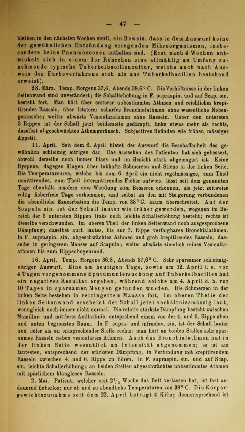 bleiben in den nächsten Wochen steril, ein Beweis, dass in dem Auswurf keine der gewöhnlichen Entzündung erregenden Mikroorganismen, insbe- sondere keine Pneumococcen enthalten sind. (Erst nach 4 Wochen ent- wickelt sich in einem der Röhrohen eine allmählig an Umfang zu- nehmende typische Tuberkelbacillencultur, welche auch nach Aus- weis des Färbe Verfahrens sich als aus Tuberkelbacillen bestehend erweist). 28. März. Temp. Morgens 37,6, Abends 38,6° C. Die Verhältnisse in der linken Seitenwand sind unverändert; die Schallerhöhung in F. supraspin. und auf Scap. sin. besteht fort. Man hört über ersterer unbestimmtes Athmen und reichliches krepi- tirendes Rasseln, über letzterer scharfes Bronchialathmen ohne wesentliche Neben- geräusche; weiter abwärts Vesiculärathmen ohne Rasseln. Ueber den untersten 3 Rippen ist der Schall jetzt beiderseits gedämpft, links etwas mehr als rechts, daselbst abgeschwächtes Athemgeräusch. Subjectives Befinden wie früher, massiger Appetit. 11. April. Seit dem 6. April bietet der Auswurf die Beschaffenheit des ge- wöhnlich schleimig eitrigen dar. Das Aussehen des Patienten hat sich gebessert, obwohl derselbe noch immer blass und im Gesicht stark abgemagert ist. Keine Dyspnoe, dagegen Klagen über lebhafte Sohmerzen und Stiche in der linken Seite. Die Temperaturcurve, welche bis zum 6. April ein nicht regelmässiges, zum Theil remittirendes, zum Theil intermittirendes Fieber aufwies, lässt seit dem genannten Tage ebenfalls insofern eine Wendung zum Besseren erkennen, als jetzt zeitweise völlig fieberfreie Tage vorkommen, und selbst an den mit Steigerung verbundenen die abendliche Exacerbation die Temp. von 38° C. kaum überschreitet. Auf der Scapula sin. ist der Schall lauter wie früher geworden, wogegen im Be- reich der 3 untersten Rippen links noch leichte Schallerhöhung besteht; rechts ist dieselbe verschwunden. Im oberen Theil der linken Seitenwand noch ausgesprochene Dämpfung; daselbst auch lautes, bis zur 7. Rippe verfolgbares Bronchialathmen. In F. supraspin. sin. abgeschwächtes Athmen und grob krepitirendes Rasseln, das- selbe in geringerem Maasse auf Scapula; weiter abwärts ziemlich reines Vesiculär- athmen bis zum Rippenbogenrand. 16. April. Temp. Morgens 36,8, Abends 37,6° C. Sehr sparsamer schleimig- eitriger Auswurf. Eine am heutigen Tage, sowie am 12. April i. e. vor 4 Tagen vorgenommene Sputumuntersuchung auf Tuberkelbacillen hat ein negatives Resultat ergeben, während solche am 4. April d. h. vor 10 Tagen in sparsamen Mengen gefunden wurden. Die Schmerzen in der linken Seite bestehen in verringertem Maasse fort. Im oberen Theile der linken Seitenwand erscheint der Schall j etzt verhältnissmässig laut, wenngleich noch immer nicht normal. Die relativ stärkste Dämpfung besteht zwischen Mamillar- und mittlerer Axillarlinie, entsprehend einem von der 4. und 6. Rippe oben und unten begrenzten Raum. In F. supra- und infraclav. sin. ist der Schall lauter und tiefer als an entsprechender Stelle rechts; man hört an beiden Stellen sehr spar- sames Rasseln neben vesiculärem Athmen. Auch das Bronchialathmen hat in der linken Seite wesentlich an Intensität abgenommen; es ist am lautesten, entsprechend der stärksten Dämpfung, in Verbindung mit krepitirendem Rasseln zwischen 4. und 6. Rippe zu hören. In F. supraspin. sin. und auf Scap. sin. leichte Schallerhöhung; an beiden Stellen abgeschwächtes unbestimmtes Athmen mit spärlichem klanglosen Rasseln. 2. Mai. Patient, welcher seit 2'/2 Woche das Bett verlassen hat, ist fast an- dauernd fieberlos; nur ab und zu abendliche Temperaturen von 38° C. Die Körper- gewichtszunahme seit dem 22. April beträgt 4 Kilo; dementsprechend ist