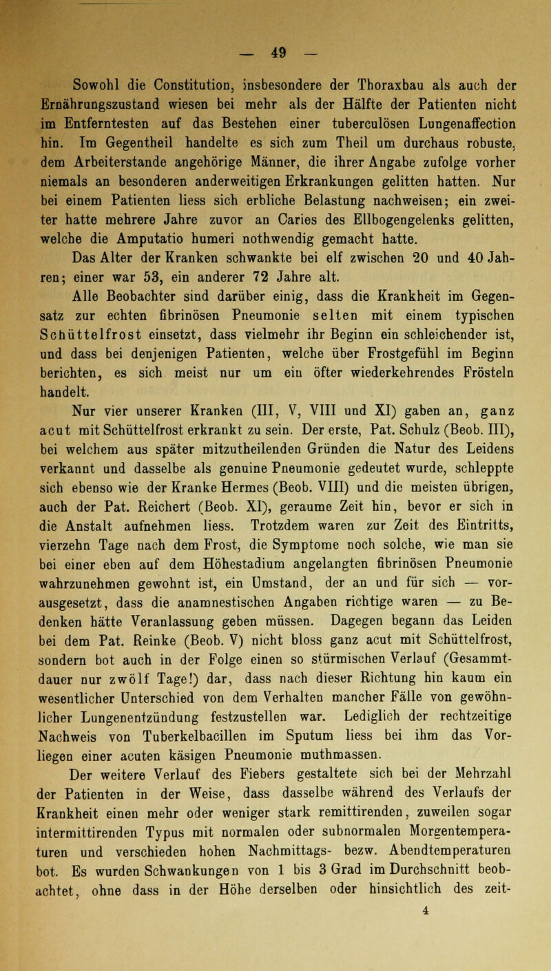 Sowohl die Constitution, insbesondere der Thoraxbau als auch der Ernährungszustand wiesen bei mehr als der Hälfte der Patienten nicht im Entferntesten auf das Bestehen einer tuberculösen Lungenaffection hin. Im Gegentheil handelte es sich zum Theil um durchaus robuste, dem Arbeiterstande angehörige Männer, die ihrer Angabe zufolge vorher niemals an besonderen anderweitigen Erkrankungen gelitten hatten. Nur bei einem Patienten Hess sich erbliche Belastung nachweisen; ein zwei- ter hatte mehrere Jahre zuvor an Caries des Ellbogengelenks gelitten, welche die Amputatio humeri nothwendig gemacht hatte. Das Alter der Kranken schwankte bei elf zwischen 20 und 40 Jah- ren; einer war 53, ein anderer 72 Jahre alt. Alle Beobachter sind darüber einig, dass die Krankheit im Gegen- satz zur echten fibrinösen Pneumonie selten mit einem typischen Schüttelfrost einsetzt, dass vielmehr ihr Beginn ein schleichender ist, und dass bei denjenigen Patienten, welche über Frostgefühl im Beginn berichten, es sich meist nur um ein öfter wiederkehrendes Frösteln handelt. Nur vier unserer Kranken (III, V, VIII und XI) gaben an, ganz acut mit Schüttelfrost erkrankt zu sein. Der erste, Pat. Schulz (Beob. III), bei welchem aus später mitzutheilenden Gründen die Natur des Leidens verkannt und dasselbe als genuine Pneumonie gedeutet wurde, schleppte sich ebenso wie der Kranke Hermes (Beob. VIII) und die meisteu übrigen, auch der Pat. Reichert (Beob. XI), geraume Zeit hin, bevor er sich in die Anstalt aufnehmen liess. Trotzdem waren zur Zeit des Eintritts, vierzehn Tage nach dem Frost, die Symptome noch solche, wie man sie bei einer eben auf dem Höhestadium angelangten fibrinösen Pneumonie wahrzunehmen gewohnt ist, ein Umstand, der an und für sich — vor- ausgesetzt, dass die anamnestischen Angaben richtige waren — zu Be- denken hätte Veranlassung geben müssen. Dagegen begann das Leiden bei dem Pat. Reinke (Beob. V) nicht bloss ganz acut mit Schüttelfrost, sondern bot auch in der Folge einen so stürmischen Verlauf (Gesammt- dauer nur zwölf Tage!) dar, dass nach dieser Richtung hin kaum ein wesentlicher Unterschied von dem Verhalten mancher Fälle von gewöhn- licher Lungenentzündung festzustellen war. Lediglich der rechtzeitige Nachweis von Tuberkelbacillen im Sputum liess bei ihm das Vor- liegen einer acuten käsigen Pneumonie muthmassen. Der weitere Verlauf des Fiebers gestaltete sich bei der Mehrzahl der Patienten in der Weise, dass dasselbe während des Verlaufs der Krankheit einen mehr oder weniger stark remittirenden, zuweilen sogar intermittirenden Typus mit normalen oder subnormalen Morgentempera- turen und verschieden hohen Nachmittags- bezw. Abendtemperaturen bot. Es wurden Schwankungen von 1 bis 3 Grad im Durchschnitt beob- achtet, ohne dass in der Höhe derselben oder hinsichtlich des zeit- 4